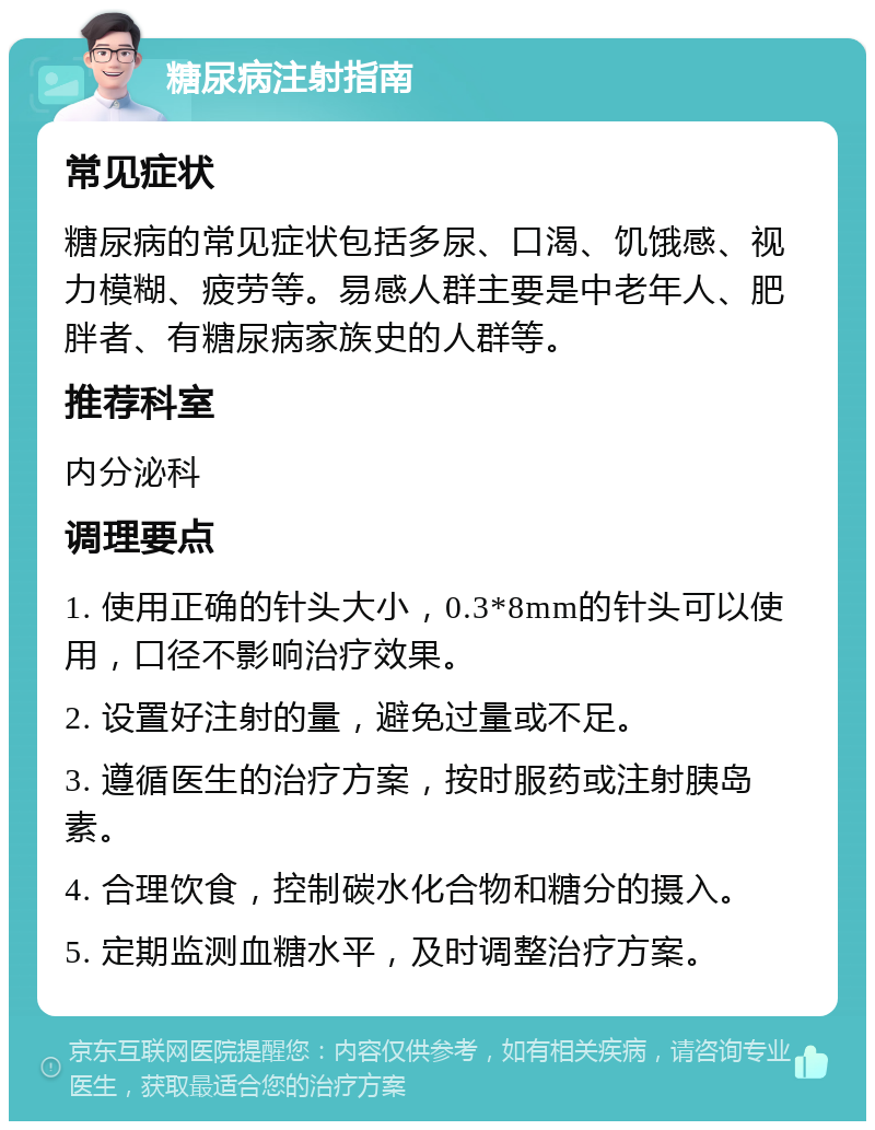 糖尿病注射指南 常见症状 糖尿病的常见症状包括多尿、口渴、饥饿感、视力模糊、疲劳等。易感人群主要是中老年人、肥胖者、有糖尿病家族史的人群等。 推荐科室 内分泌科 调理要点 1. 使用正确的针头大小，0.3*8mm的针头可以使用，口径不影响治疗效果。 2. 设置好注射的量，避免过量或不足。 3. 遵循医生的治疗方案，按时服药或注射胰岛素。 4. 合理饮食，控制碳水化合物和糖分的摄入。 5. 定期监测血糖水平，及时调整治疗方案。