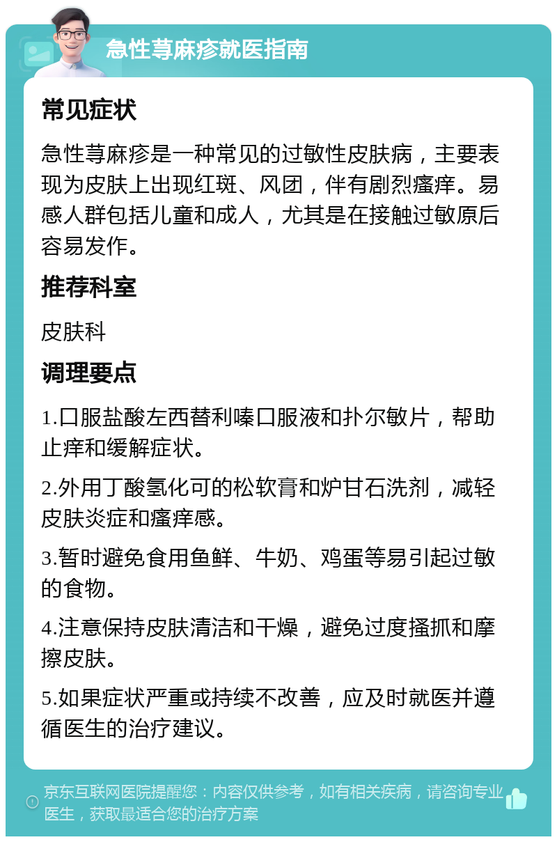 急性荨麻疹就医指南 常见症状 急性荨麻疹是一种常见的过敏性皮肤病，主要表现为皮肤上出现红斑、风团，伴有剧烈瘙痒。易感人群包括儿童和成人，尤其是在接触过敏原后容易发作。 推荐科室 皮肤科 调理要点 1.口服盐酸左西替利嗪口服液和扑尔敏片，帮助止痒和缓解症状。 2.外用丁酸氢化可的松软膏和炉甘石洗剂，减轻皮肤炎症和瘙痒感。 3.暂时避免食用鱼鲜、牛奶、鸡蛋等易引起过敏的食物。 4.注意保持皮肤清洁和干燥，避免过度搔抓和摩擦皮肤。 5.如果症状严重或持续不改善，应及时就医并遵循医生的治疗建议。