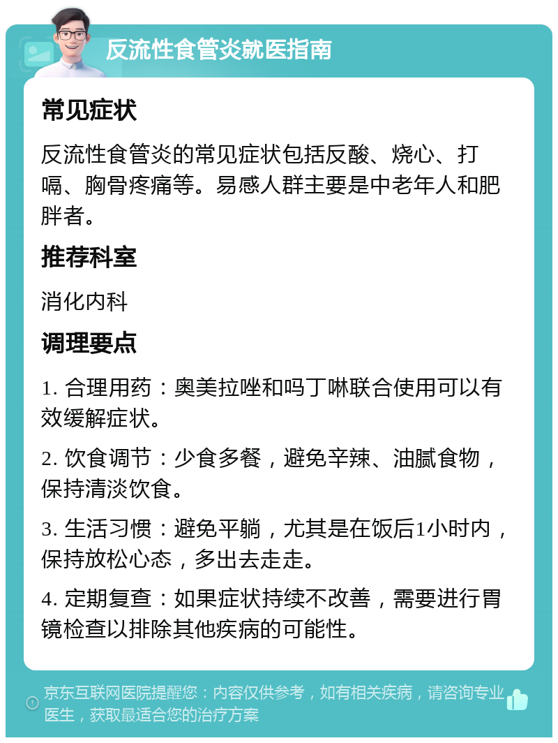 反流性食管炎就医指南 常见症状 反流性食管炎的常见症状包括反酸、烧心、打嗝、胸骨疼痛等。易感人群主要是中老年人和肥胖者。 推荐科室 消化内科 调理要点 1. 合理用药：奥美拉唑和吗丁啉联合使用可以有效缓解症状。 2. 饮食调节：少食多餐，避免辛辣、油腻食物，保持清淡饮食。 3. 生活习惯：避免平躺，尤其是在饭后1小时内，保持放松心态，多出去走走。 4. 定期复查：如果症状持续不改善，需要进行胃镜检查以排除其他疾病的可能性。