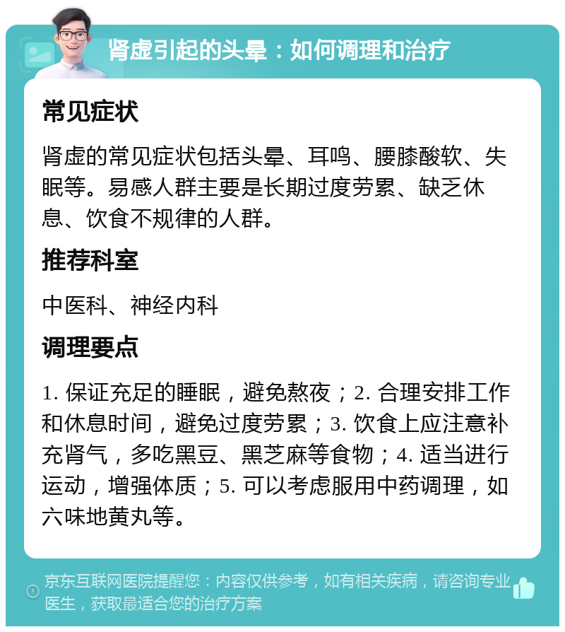 肾虚引起的头晕：如何调理和治疗 常见症状 肾虚的常见症状包括头晕、耳鸣、腰膝酸软、失眠等。易感人群主要是长期过度劳累、缺乏休息、饮食不规律的人群。 推荐科室 中医科、神经内科 调理要点 1. 保证充足的睡眠，避免熬夜；2. 合理安排工作和休息时间，避免过度劳累；3. 饮食上应注意补充肾气，多吃黑豆、黑芝麻等食物；4. 适当进行运动，增强体质；5. 可以考虑服用中药调理，如六味地黄丸等。