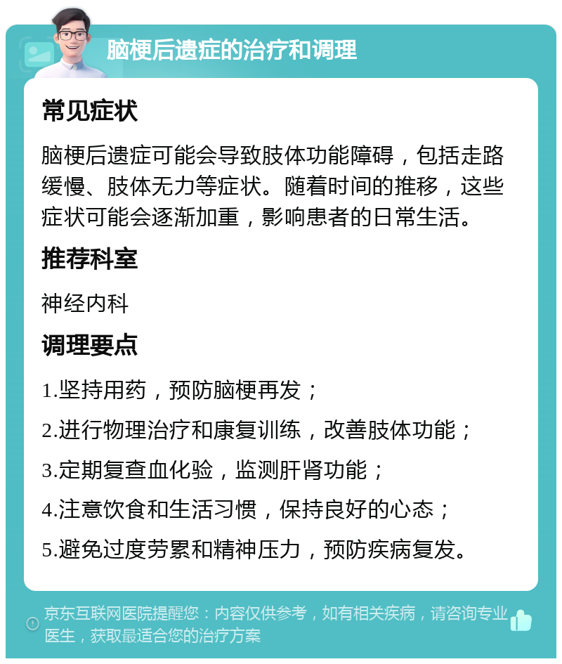 脑梗后遗症的治疗和调理 常见症状 脑梗后遗症可能会导致肢体功能障碍，包括走路缓慢、肢体无力等症状。随着时间的推移，这些症状可能会逐渐加重，影响患者的日常生活。 推荐科室 神经内科 调理要点 1.坚持用药，预防脑梗再发； 2.进行物理治疗和康复训练，改善肢体功能； 3.定期复查血化验，监测肝肾功能； 4.注意饮食和生活习惯，保持良好的心态； 5.避免过度劳累和精神压力，预防疾病复发。