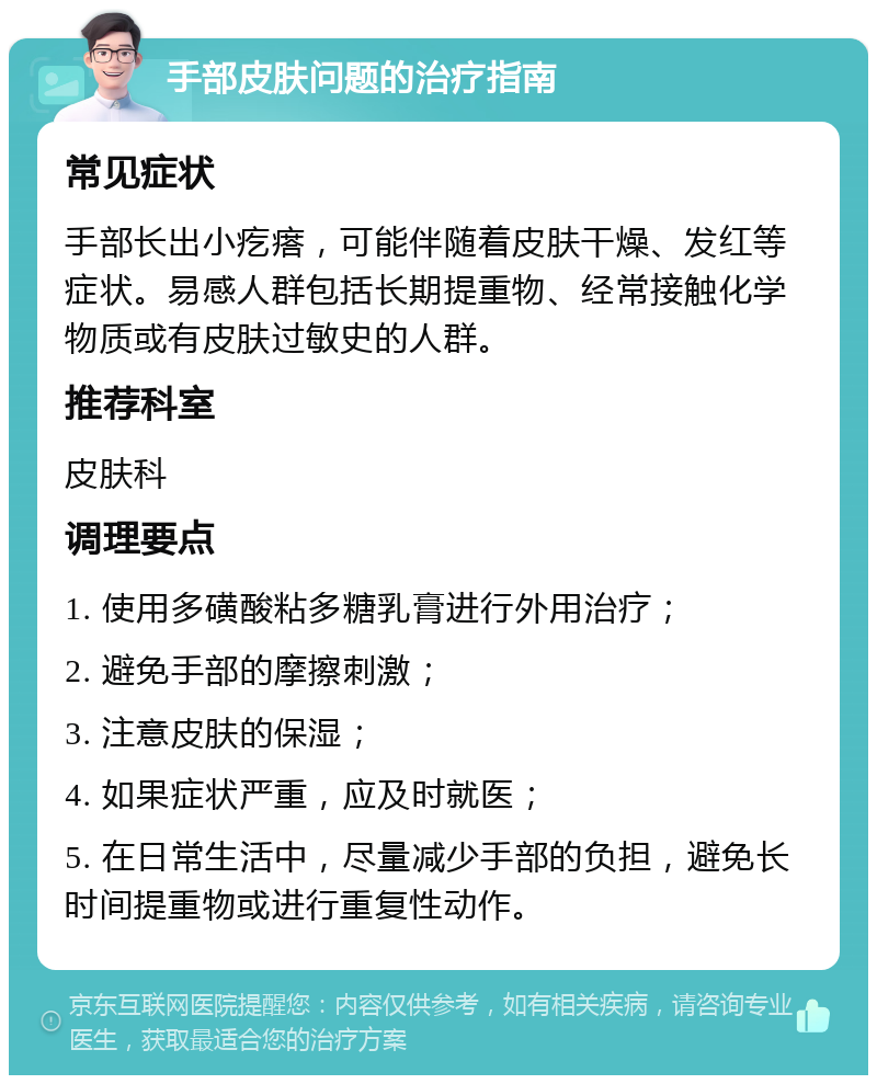 手部皮肤问题的治疗指南 常见症状 手部长出小疙瘩，可能伴随着皮肤干燥、发红等症状。易感人群包括长期提重物、经常接触化学物质或有皮肤过敏史的人群。 推荐科室 皮肤科 调理要点 1. 使用多磺酸粘多糖乳膏进行外用治疗； 2. 避免手部的摩擦刺激； 3. 注意皮肤的保湿； 4. 如果症状严重，应及时就医； 5. 在日常生活中，尽量减少手部的负担，避免长时间提重物或进行重复性动作。