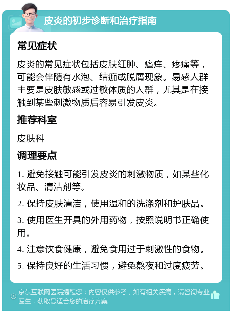 皮炎的初步诊断和治疗指南 常见症状 皮炎的常见症状包括皮肤红肿、瘙痒、疼痛等，可能会伴随有水泡、结痂或脱屑现象。易感人群主要是皮肤敏感或过敏体质的人群，尤其是在接触到某些刺激物质后容易引发皮炎。 推荐科室 皮肤科 调理要点 1. 避免接触可能引发皮炎的刺激物质，如某些化妆品、清洁剂等。 2. 保持皮肤清洁，使用温和的洗涤剂和护肤品。 3. 使用医生开具的外用药物，按照说明书正确使用。 4. 注意饮食健康，避免食用过于刺激性的食物。 5. 保持良好的生活习惯，避免熬夜和过度疲劳。