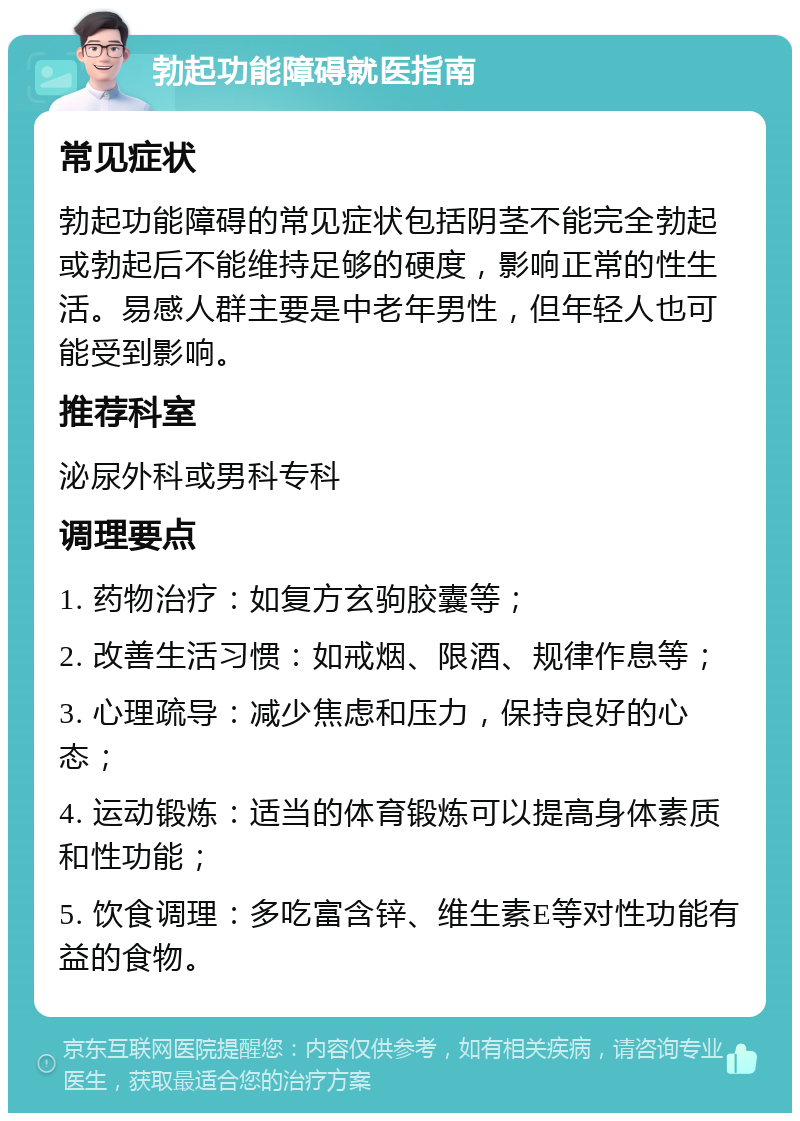 勃起功能障碍就医指南 常见症状 勃起功能障碍的常见症状包括阴茎不能完全勃起或勃起后不能维持足够的硬度，影响正常的性生活。易感人群主要是中老年男性，但年轻人也可能受到影响。 推荐科室 泌尿外科或男科专科 调理要点 1. 药物治疗：如复方玄驹胶囊等； 2. 改善生活习惯：如戒烟、限酒、规律作息等； 3. 心理疏导：减少焦虑和压力，保持良好的心态； 4. 运动锻炼：适当的体育锻炼可以提高身体素质和性功能； 5. 饮食调理：多吃富含锌、维生素E等对性功能有益的食物。