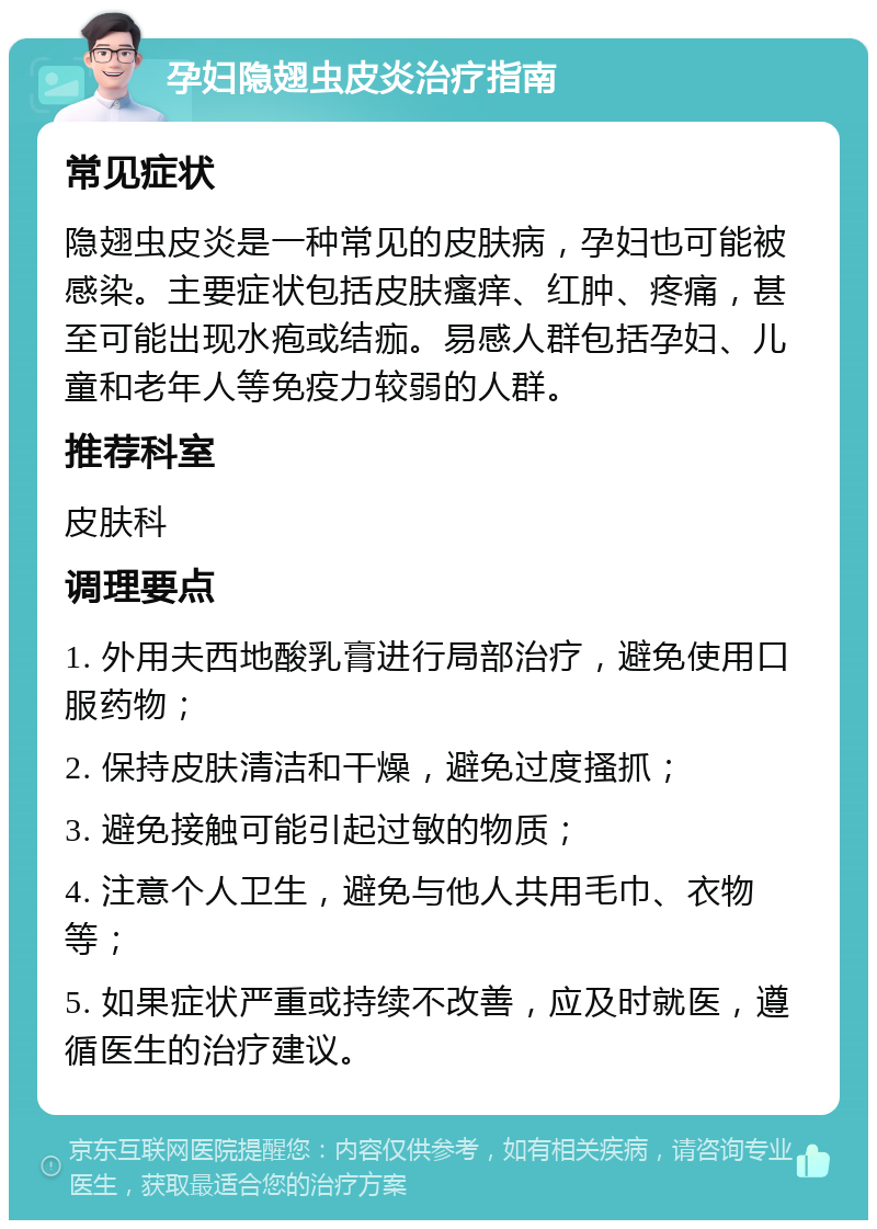 孕妇隐翅虫皮炎治疗指南 常见症状 隐翅虫皮炎是一种常见的皮肤病，孕妇也可能被感染。主要症状包括皮肤瘙痒、红肿、疼痛，甚至可能出现水疱或结痂。易感人群包括孕妇、儿童和老年人等免疫力较弱的人群。 推荐科室 皮肤科 调理要点 1. 外用夫西地酸乳膏进行局部治疗，避免使用口服药物； 2. 保持皮肤清洁和干燥，避免过度搔抓； 3. 避免接触可能引起过敏的物质； 4. 注意个人卫生，避免与他人共用毛巾、衣物等； 5. 如果症状严重或持续不改善，应及时就医，遵循医生的治疗建议。