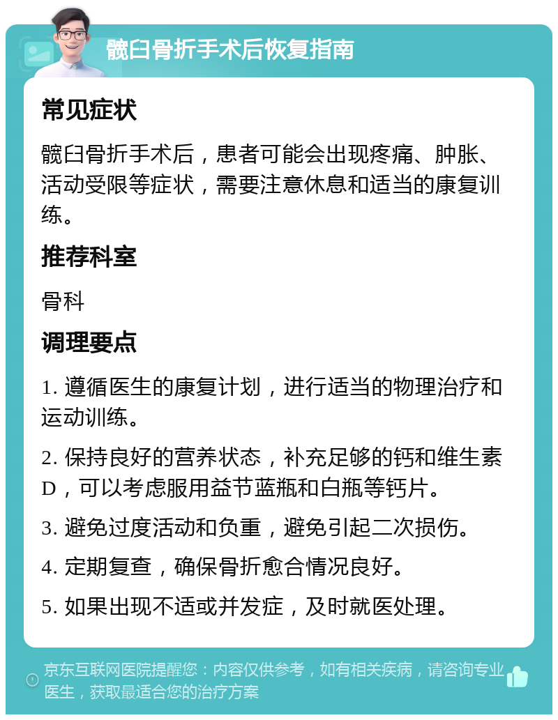 髋臼骨折手术后恢复指南 常见症状 髋臼骨折手术后，患者可能会出现疼痛、肿胀、活动受限等症状，需要注意休息和适当的康复训练。 推荐科室 骨科 调理要点 1. 遵循医生的康复计划，进行适当的物理治疗和运动训练。 2. 保持良好的营养状态，补充足够的钙和维生素D，可以考虑服用益节蓝瓶和白瓶等钙片。 3. 避免过度活动和负重，避免引起二次损伤。 4. 定期复查，确保骨折愈合情况良好。 5. 如果出现不适或并发症，及时就医处理。