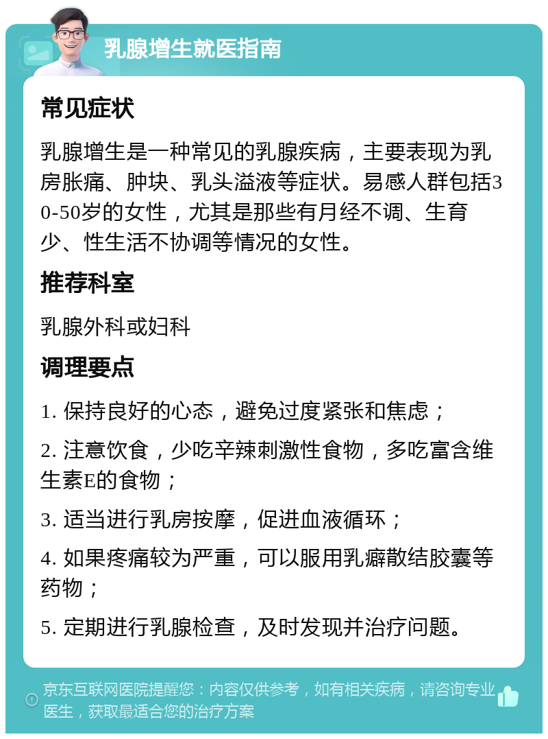 乳腺增生就医指南 常见症状 乳腺增生是一种常见的乳腺疾病，主要表现为乳房胀痛、肿块、乳头溢液等症状。易感人群包括30-50岁的女性，尤其是那些有月经不调、生育少、性生活不协调等情况的女性。 推荐科室 乳腺外科或妇科 调理要点 1. 保持良好的心态，避免过度紧张和焦虑； 2. 注意饮食，少吃辛辣刺激性食物，多吃富含维生素E的食物； 3. 适当进行乳房按摩，促进血液循环； 4. 如果疼痛较为严重，可以服用乳癖散结胶囊等药物； 5. 定期进行乳腺检查，及时发现并治疗问题。