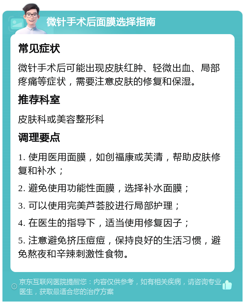 微针手术后面膜选择指南 常见症状 微针手术后可能出现皮肤红肿、轻微出血、局部疼痛等症状，需要注意皮肤的修复和保湿。 推荐科室 皮肤科或美容整形科 调理要点 1. 使用医用面膜，如创福康或芙清，帮助皮肤修复和补水； 2. 避免使用功能性面膜，选择补水面膜； 3. 可以使用完美芦荟胶进行局部护理； 4. 在医生的指导下，适当使用修复因子； 5. 注意避免挤压痘痘，保持良好的生活习惯，避免熬夜和辛辣刺激性食物。