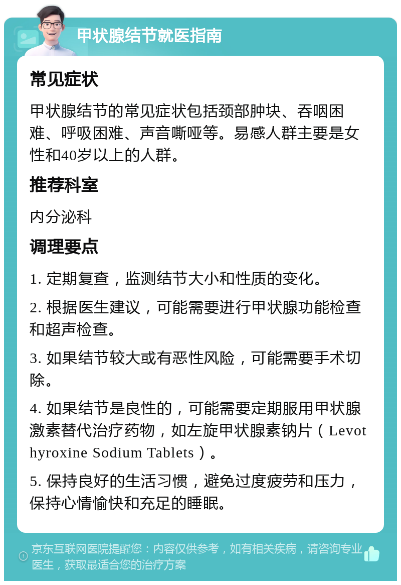 甲状腺结节就医指南 常见症状 甲状腺结节的常见症状包括颈部肿块、吞咽困难、呼吸困难、声音嘶哑等。易感人群主要是女性和40岁以上的人群。 推荐科室 内分泌科 调理要点 1. 定期复查，监测结节大小和性质的变化。 2. 根据医生建议，可能需要进行甲状腺功能检查和超声检查。 3. 如果结节较大或有恶性风险，可能需要手术切除。 4. 如果结节是良性的，可能需要定期服用甲状腺激素替代治疗药物，如左旋甲状腺素钠片（Levothyroxine Sodium Tablets）。 5. 保持良好的生活习惯，避免过度疲劳和压力，保持心情愉快和充足的睡眠。