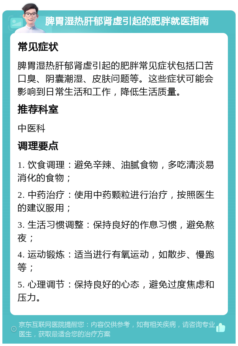 脾胃湿热肝郁肾虚引起的肥胖就医指南 常见症状 脾胃湿热肝郁肾虚引起的肥胖常见症状包括口苦口臭、阴囊潮湿、皮肤问题等。这些症状可能会影响到日常生活和工作，降低生活质量。 推荐科室 中医科 调理要点 1. 饮食调理：避免辛辣、油腻食物，多吃清淡易消化的食物； 2. 中药治疗：使用中药颗粒进行治疗，按照医生的建议服用； 3. 生活习惯调整：保持良好的作息习惯，避免熬夜； 4. 运动锻炼：适当进行有氧运动，如散步、慢跑等； 5. 心理调节：保持良好的心态，避免过度焦虑和压力。