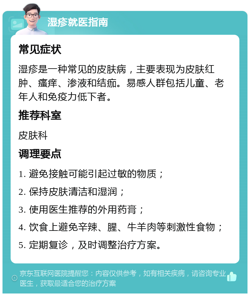 湿疹就医指南 常见症状 湿疹是一种常见的皮肤病，主要表现为皮肤红肿、瘙痒、渗液和结痂。易感人群包括儿童、老年人和免疫力低下者。 推荐科室 皮肤科 调理要点 1. 避免接触可能引起过敏的物质； 2. 保持皮肤清洁和湿润； 3. 使用医生推荐的外用药膏； 4. 饮食上避免辛辣、腥、牛羊肉等刺激性食物； 5. 定期复诊，及时调整治疗方案。