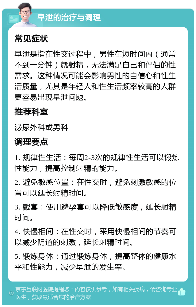 早泄的治疗与调理 常见症状 早泄是指在性交过程中，男性在短时间内（通常不到一分钟）就射精，无法满足自己和伴侣的性需求。这种情况可能会影响男性的自信心和性生活质量，尤其是年轻人和性生活频率较高的人群更容易出现早泄问题。 推荐科室 泌尿外科或男科 调理要点 1. 规律性生活：每周2-3次的规律性生活可以锻炼性能力，提高控制射精的能力。 2. 避免敏感位置：在性交时，避免刺激敏感的位置可以延长射精时间。 3. 戴套：使用避孕套可以降低敏感度，延长射精时间。 4. 快慢相间：在性交时，采用快慢相间的节奏可以减少阴道的刺激，延长射精时间。 5. 锻炼身体：通过锻炼身体，提高整体的健康水平和性能力，减少早泄的发生率。