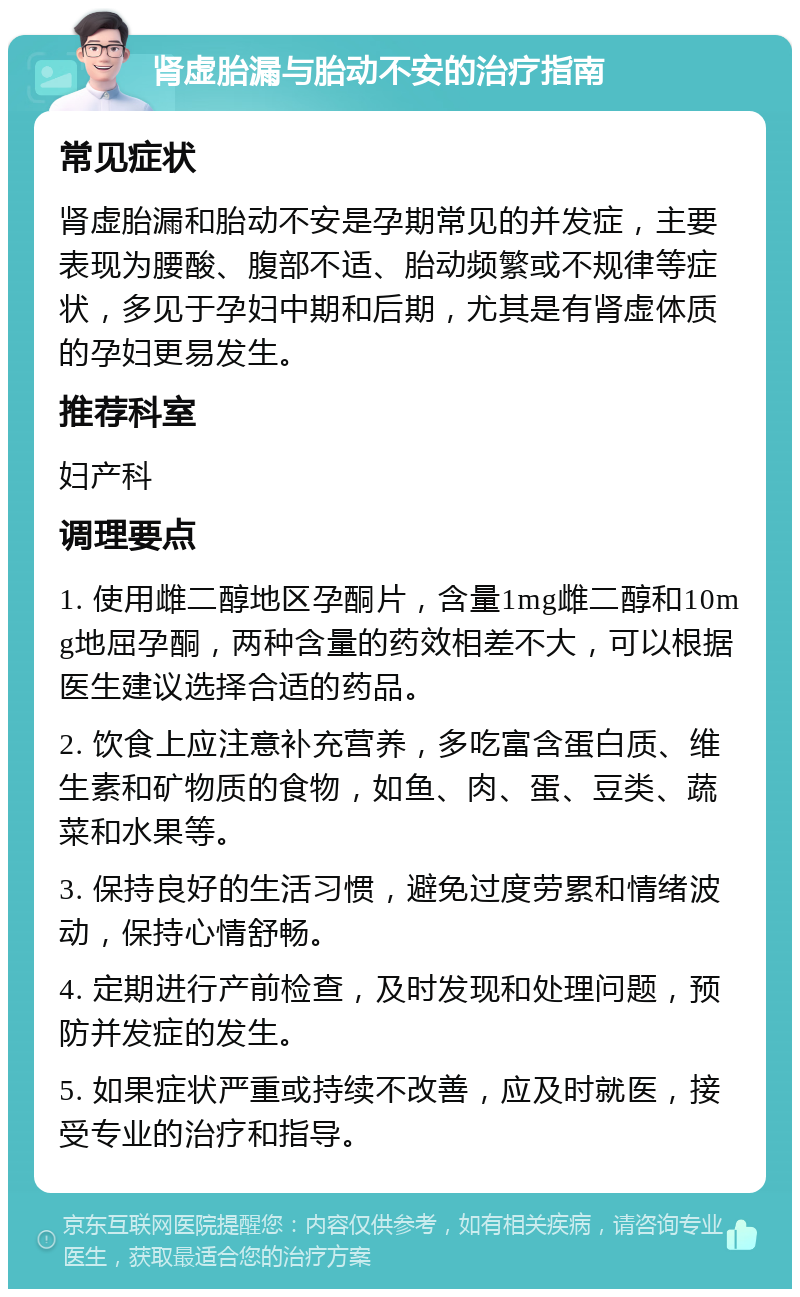 肾虚胎漏与胎动不安的治疗指南 常见症状 肾虚胎漏和胎动不安是孕期常见的并发症，主要表现为腰酸、腹部不适、胎动频繁或不规律等症状，多见于孕妇中期和后期，尤其是有肾虚体质的孕妇更易发生。 推荐科室 妇产科 调理要点 1. 使用雌二醇地区孕酮片，含量1mg雌二醇和10mg地屈孕酮，两种含量的药效相差不大，可以根据医生建议选择合适的药品。 2. 饮食上应注意补充营养，多吃富含蛋白质、维生素和矿物质的食物，如鱼、肉、蛋、豆类、蔬菜和水果等。 3. 保持良好的生活习惯，避免过度劳累和情绪波动，保持心情舒畅。 4. 定期进行产前检查，及时发现和处理问题，预防并发症的发生。 5. 如果症状严重或持续不改善，应及时就医，接受专业的治疗和指导。