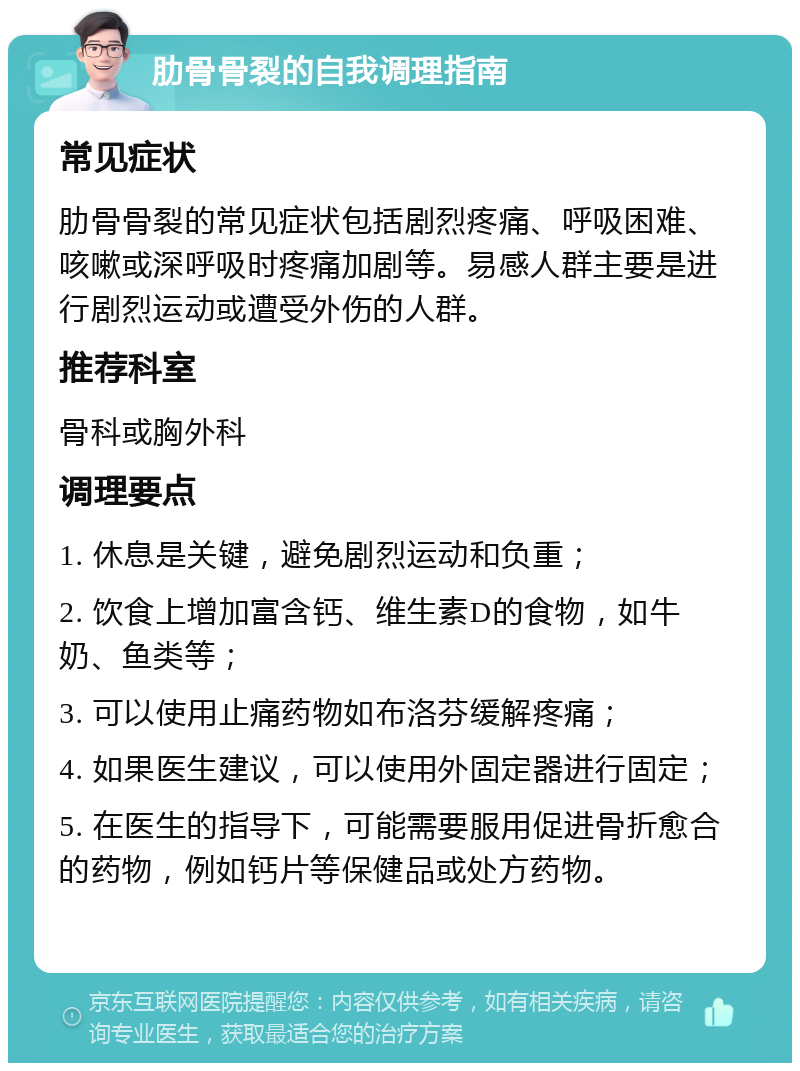 肋骨骨裂的自我调理指南 常见症状 肋骨骨裂的常见症状包括剧烈疼痛、呼吸困难、咳嗽或深呼吸时疼痛加剧等。易感人群主要是进行剧烈运动或遭受外伤的人群。 推荐科室 骨科或胸外科 调理要点 1. 休息是关键，避免剧烈运动和负重； 2. 饮食上增加富含钙、维生素D的食物，如牛奶、鱼类等； 3. 可以使用止痛药物如布洛芬缓解疼痛； 4. 如果医生建议，可以使用外固定器进行固定； 5. 在医生的指导下，可能需要服用促进骨折愈合的药物，例如钙片等保健品或处方药物。