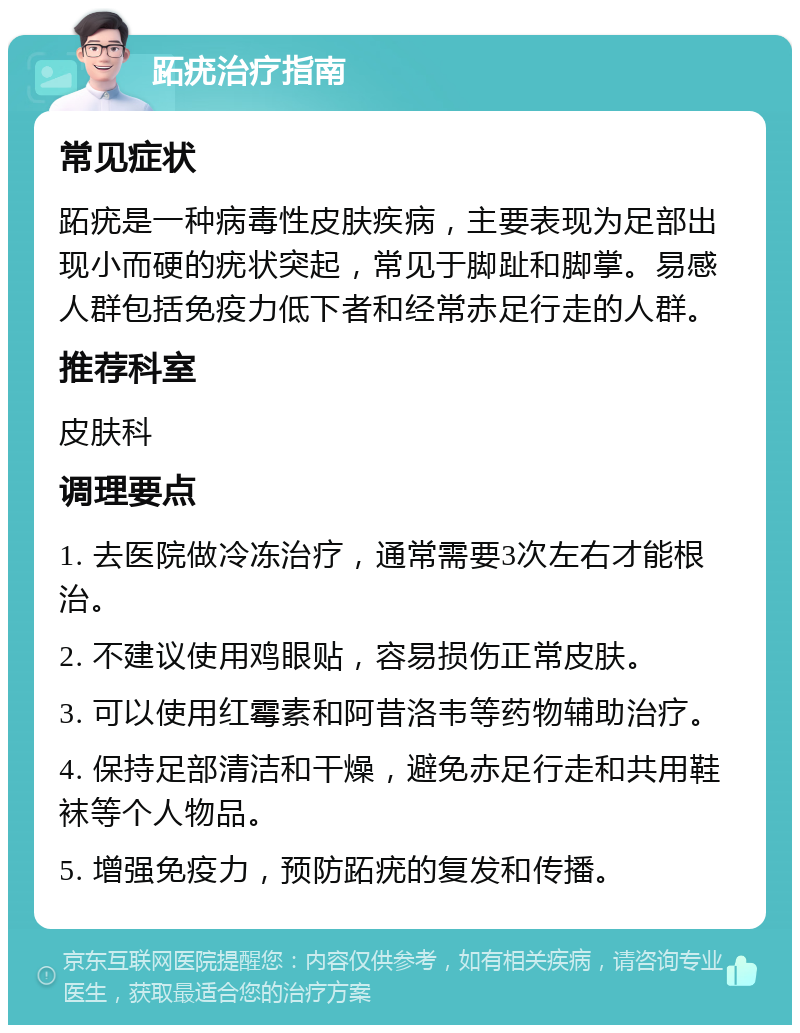 跖疣治疗指南 常见症状 跖疣是一种病毒性皮肤疾病，主要表现为足部出现小而硬的疣状突起，常见于脚趾和脚掌。易感人群包括免疫力低下者和经常赤足行走的人群。 推荐科室 皮肤科 调理要点 1. 去医院做冷冻治疗，通常需要3次左右才能根治。 2. 不建议使用鸡眼贴，容易损伤正常皮肤。 3. 可以使用红霉素和阿昔洛韦等药物辅助治疗。 4. 保持足部清洁和干燥，避免赤足行走和共用鞋袜等个人物品。 5. 增强免疫力，预防跖疣的复发和传播。