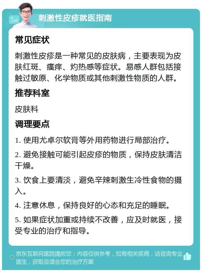 刺激性皮疹就医指南 常见症状 刺激性皮疹是一种常见的皮肤病，主要表现为皮肤红斑、瘙痒、灼热感等症状。易感人群包括接触过敏原、化学物质或其他刺激性物质的人群。 推荐科室 皮肤科 调理要点 1. 使用尤卓尔软膏等外用药物进行局部治疗。 2. 避免接触可能引起皮疹的物质，保持皮肤清洁干燥。 3. 饮食上要清淡，避免辛辣刺激生冷性食物的摄入。 4. 注意休息，保持良好的心态和充足的睡眠。 5. 如果症状加重或持续不改善，应及时就医，接受专业的治疗和指导。