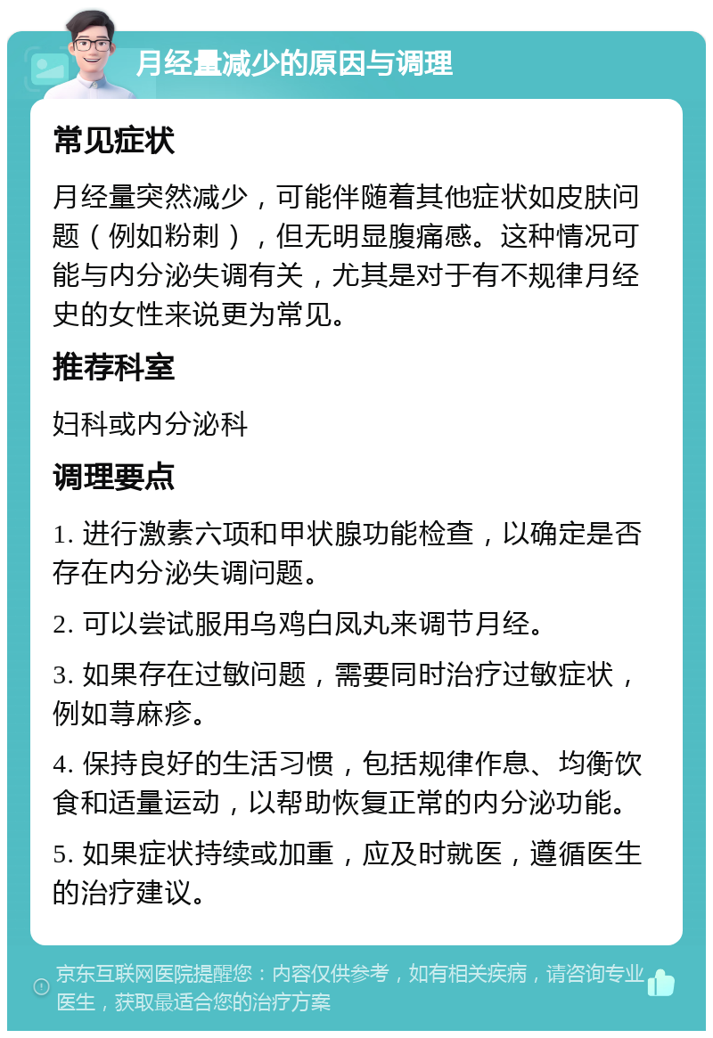 月经量减少的原因与调理 常见症状 月经量突然减少，可能伴随着其他症状如皮肤问题（例如粉刺），但无明显腹痛感。这种情况可能与内分泌失调有关，尤其是对于有不规律月经史的女性来说更为常见。 推荐科室 妇科或内分泌科 调理要点 1. 进行激素六项和甲状腺功能检查，以确定是否存在内分泌失调问题。 2. 可以尝试服用乌鸡白凤丸来调节月经。 3. 如果存在过敏问题，需要同时治疗过敏症状，例如荨麻疹。 4. 保持良好的生活习惯，包括规律作息、均衡饮食和适量运动，以帮助恢复正常的内分泌功能。 5. 如果症状持续或加重，应及时就医，遵循医生的治疗建议。