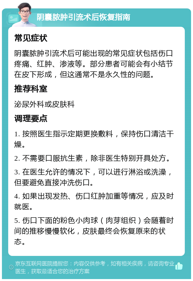 阴囊脓肿引流术后恢复指南 常见症状 阴囊脓肿引流术后可能出现的常见症状包括伤口疼痛、红肿、渗液等。部分患者可能会有小结节在皮下形成，但这通常不是永久性的问题。 推荐科室 泌尿外科或皮肤科 调理要点 1. 按照医生指示定期更换敷料，保持伤口清洁干燥。 2. 不需要口服抗生素，除非医生特别开具处方。 3. 在医生允许的情况下，可以进行淋浴或洗澡，但要避免直接冲洗伤口。 4. 如果出现发热、伤口红肿加重等情况，应及时就医。 5. 伤口下面的粉色小肉球（肉芽组织）会随着时间的推移慢慢软化，皮肤最终会恢复原来的状态。