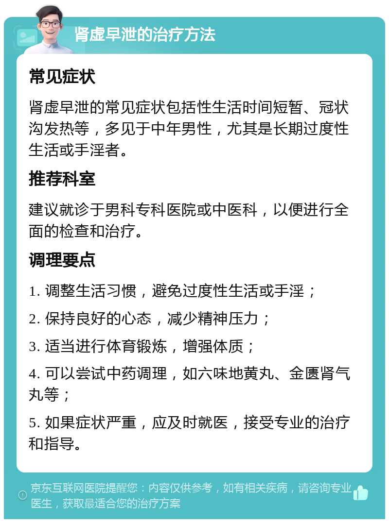 肾虚早泄的治疗方法 常见症状 肾虚早泄的常见症状包括性生活时间短暂、冠状沟发热等，多见于中年男性，尤其是长期过度性生活或手淫者。 推荐科室 建议就诊于男科专科医院或中医科，以便进行全面的检查和治疗。 调理要点 1. 调整生活习惯，避免过度性生活或手淫； 2. 保持良好的心态，减少精神压力； 3. 适当进行体育锻炼，增强体质； 4. 可以尝试中药调理，如六味地黄丸、金匮肾气丸等； 5. 如果症状严重，应及时就医，接受专业的治疗和指导。