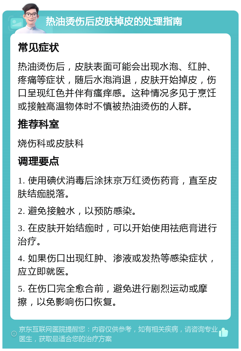 热油烫伤后皮肤掉皮的处理指南 常见症状 热油烫伤后，皮肤表面可能会出现水泡、红肿、疼痛等症状，随后水泡消退，皮肤开始掉皮，伤口呈现红色并伴有瘙痒感。这种情况多见于烹饪或接触高温物体时不慎被热油烫伤的人群。 推荐科室 烧伤科或皮肤科 调理要点 1. 使用碘伏消毒后涂抹京万红烫伤药膏，直至皮肤结痂脱落。 2. 避免接触水，以预防感染。 3. 在皮肤开始结痂时，可以开始使用祛疤膏进行治疗。 4. 如果伤口出现红肿、渗液或发热等感染症状，应立即就医。 5. 在伤口完全愈合前，避免进行剧烈运动或摩擦，以免影响伤口恢复。