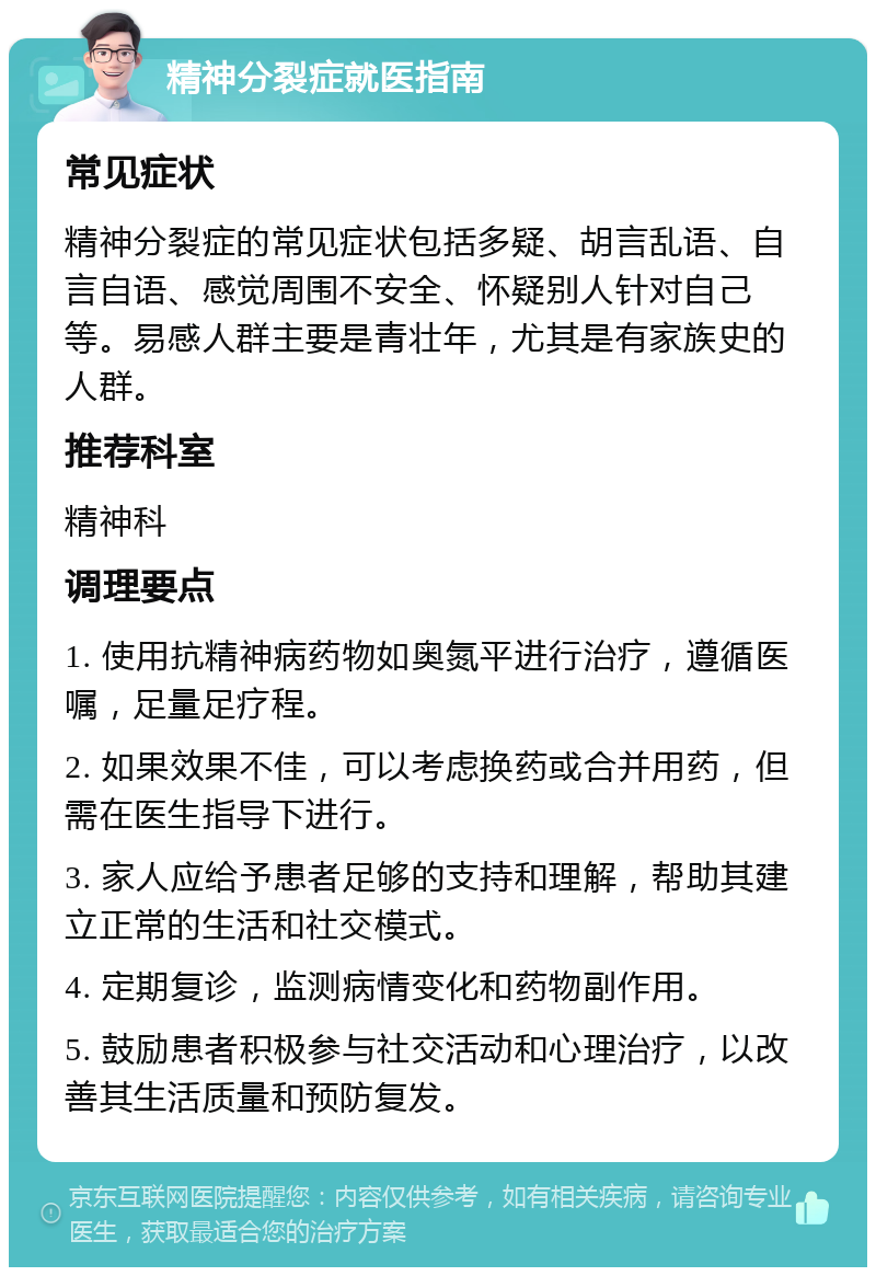 精神分裂症就医指南 常见症状 精神分裂症的常见症状包括多疑、胡言乱语、自言自语、感觉周围不安全、怀疑别人针对自己等。易感人群主要是青壮年，尤其是有家族史的人群。 推荐科室 精神科 调理要点 1. 使用抗精神病药物如奥氮平进行治疗，遵循医嘱，足量足疗程。 2. 如果效果不佳，可以考虑换药或合并用药，但需在医生指导下进行。 3. 家人应给予患者足够的支持和理解，帮助其建立正常的生活和社交模式。 4. 定期复诊，监测病情变化和药物副作用。 5. 鼓励患者积极参与社交活动和心理治疗，以改善其生活质量和预防复发。