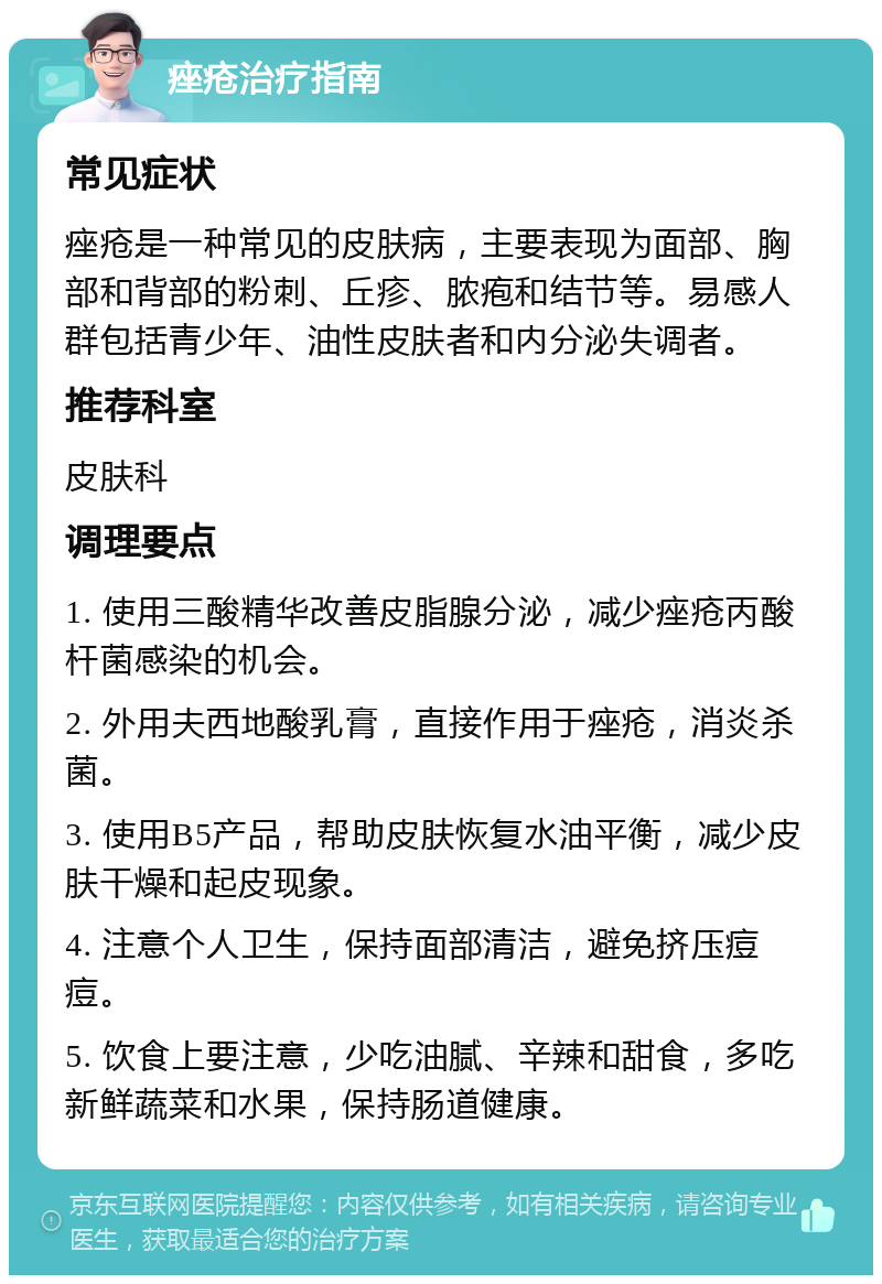 痤疮治疗指南 常见症状 痤疮是一种常见的皮肤病，主要表现为面部、胸部和背部的粉刺、丘疹、脓疱和结节等。易感人群包括青少年、油性皮肤者和内分泌失调者。 推荐科室 皮肤科 调理要点 1. 使用三酸精华改善皮脂腺分泌，减少痤疮丙酸杆菌感染的机会。 2. 外用夫西地酸乳膏，直接作用于痤疮，消炎杀菌。 3. 使用B5产品，帮助皮肤恢复水油平衡，减少皮肤干燥和起皮现象。 4. 注意个人卫生，保持面部清洁，避免挤压痘痘。 5. 饮食上要注意，少吃油腻、辛辣和甜食，多吃新鲜蔬菜和水果，保持肠道健康。