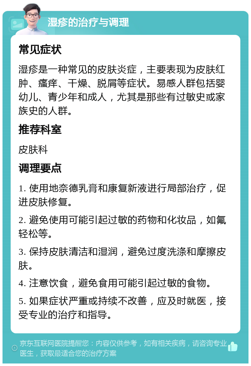 湿疹的治疗与调理 常见症状 湿疹是一种常见的皮肤炎症，主要表现为皮肤红肿、瘙痒、干燥、脱屑等症状。易感人群包括婴幼儿、青少年和成人，尤其是那些有过敏史或家族史的人群。 推荐科室 皮肤科 调理要点 1. 使用地奈德乳膏和康复新液进行局部治疗，促进皮肤修复。 2. 避免使用可能引起过敏的药物和化妆品，如氟轻松等。 3. 保持皮肤清洁和湿润，避免过度洗涤和摩擦皮肤。 4. 注意饮食，避免食用可能引起过敏的食物。 5. 如果症状严重或持续不改善，应及时就医，接受专业的治疗和指导。