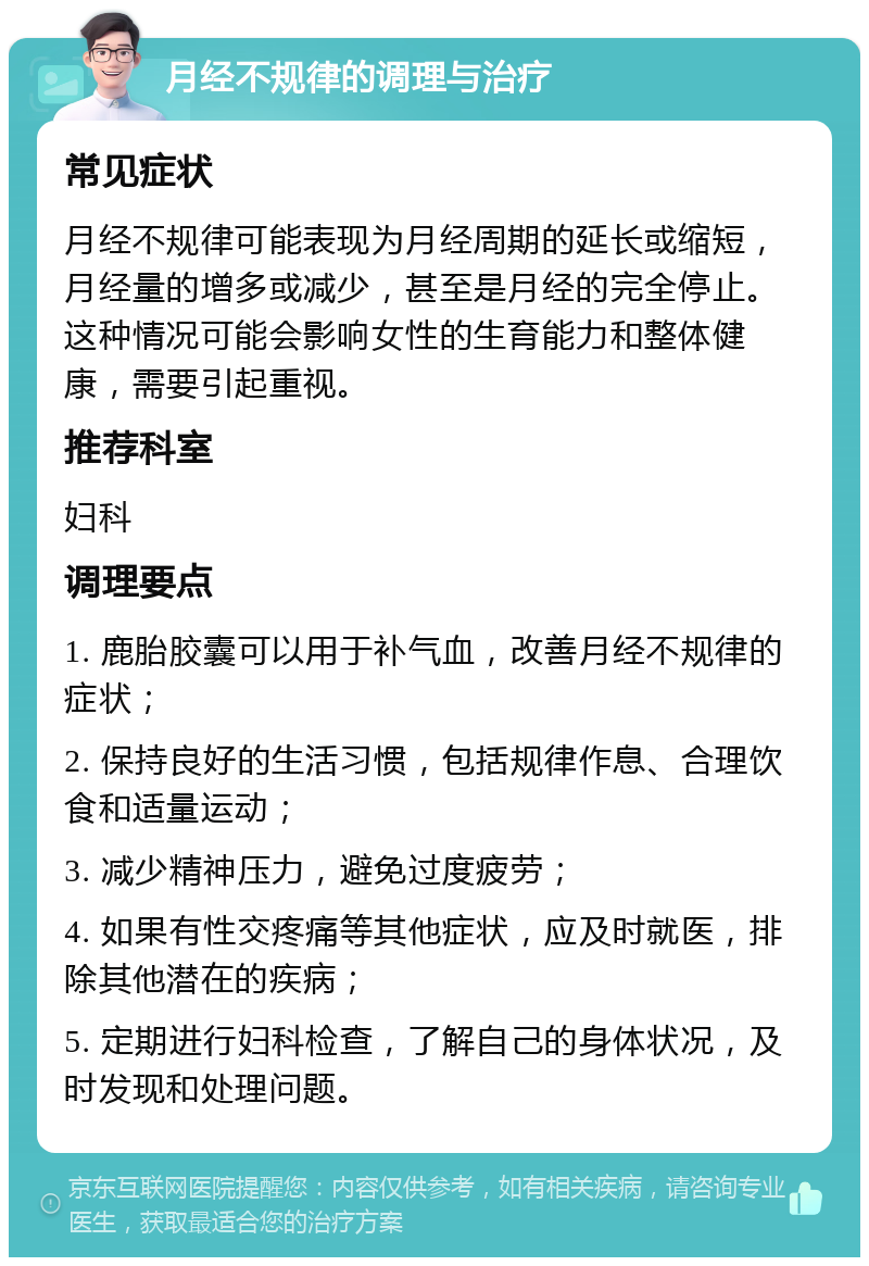 月经不规律的调理与治疗 常见症状 月经不规律可能表现为月经周期的延长或缩短，月经量的增多或减少，甚至是月经的完全停止。这种情况可能会影响女性的生育能力和整体健康，需要引起重视。 推荐科室 妇科 调理要点 1. 鹿胎胶囊可以用于补气血，改善月经不规律的症状； 2. 保持良好的生活习惯，包括规律作息、合理饮食和适量运动； 3. 减少精神压力，避免过度疲劳； 4. 如果有性交疼痛等其他症状，应及时就医，排除其他潜在的疾病； 5. 定期进行妇科检查，了解自己的身体状况，及时发现和处理问题。