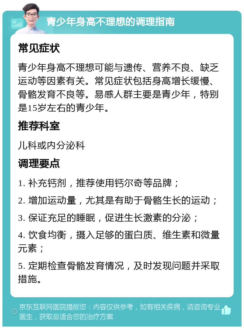 青少年身高不理想的调理指南 常见症状 青少年身高不理想可能与遗传、营养不良、缺乏运动等因素有关。常见症状包括身高增长缓慢、骨骼发育不良等。易感人群主要是青少年，特别是15岁左右的青少年。 推荐科室 儿科或内分泌科 调理要点 1. 补充钙剂，推荐使用钙尔奇等品牌； 2. 增加运动量，尤其是有助于骨骼生长的运动； 3. 保证充足的睡眠，促进生长激素的分泌； 4. 饮食均衡，摄入足够的蛋白质、维生素和微量元素； 5. 定期检查骨骼发育情况，及时发现问题并采取措施。