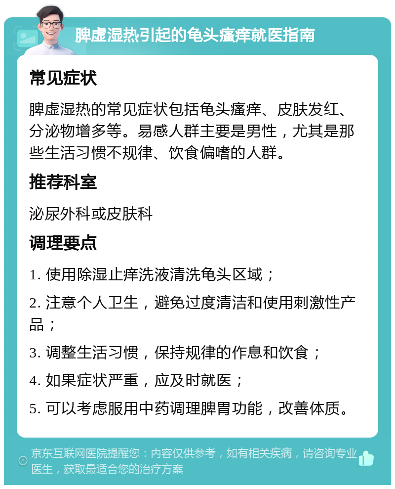 脾虚湿热引起的龟头瘙痒就医指南 常见症状 脾虚湿热的常见症状包括龟头瘙痒、皮肤发红、分泌物增多等。易感人群主要是男性，尤其是那些生活习惯不规律、饮食偏嗜的人群。 推荐科室 泌尿外科或皮肤科 调理要点 1. 使用除湿止痒洗液清洗龟头区域； 2. 注意个人卫生，避免过度清洁和使用刺激性产品； 3. 调整生活习惯，保持规律的作息和饮食； 4. 如果症状严重，应及时就医； 5. 可以考虑服用中药调理脾胃功能，改善体质。