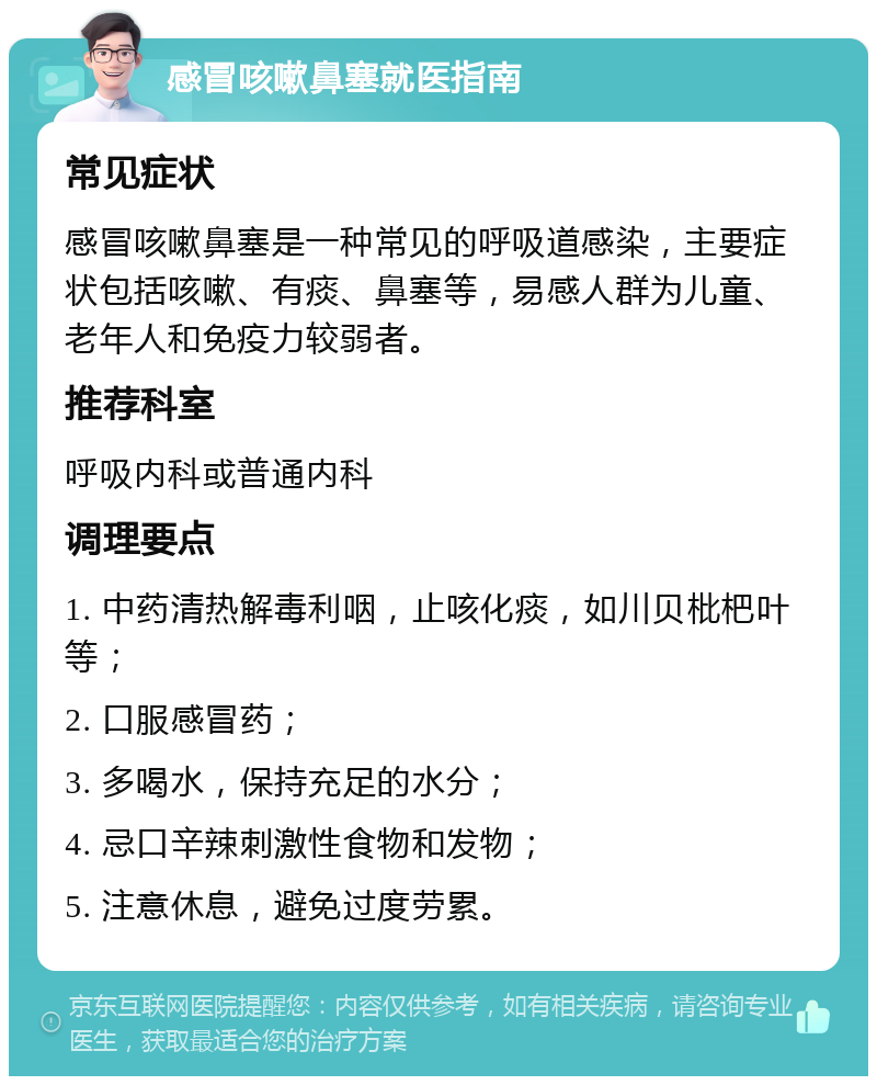 感冒咳嗽鼻塞就医指南 常见症状 感冒咳嗽鼻塞是一种常见的呼吸道感染，主要症状包括咳嗽、有痰、鼻塞等，易感人群为儿童、老年人和免疫力较弱者。 推荐科室 呼吸内科或普通内科 调理要点 1. 中药清热解毒利咽，止咳化痰，如川贝枇杷叶等； 2. 口服感冒药； 3. 多喝水，保持充足的水分； 4. 忌口辛辣刺激性食物和发物； 5. 注意休息，避免过度劳累。