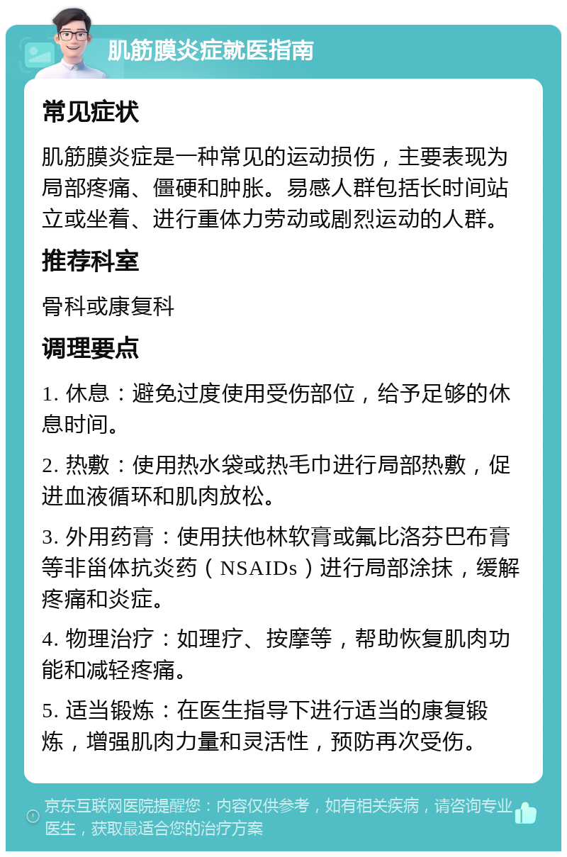 肌筋膜炎症就医指南 常见症状 肌筋膜炎症是一种常见的运动损伤，主要表现为局部疼痛、僵硬和肿胀。易感人群包括长时间站立或坐着、进行重体力劳动或剧烈运动的人群。 推荐科室 骨科或康复科 调理要点 1. 休息：避免过度使用受伤部位，给予足够的休息时间。 2. 热敷：使用热水袋或热毛巾进行局部热敷，促进血液循环和肌肉放松。 3. 外用药膏：使用扶他林软膏或氟比洛芬巴布膏等非甾体抗炎药（NSAIDs）进行局部涂抹，缓解疼痛和炎症。 4. 物理治疗：如理疗、按摩等，帮助恢复肌肉功能和减轻疼痛。 5. 适当锻炼：在医生指导下进行适当的康复锻炼，增强肌肉力量和灵活性，预防再次受伤。