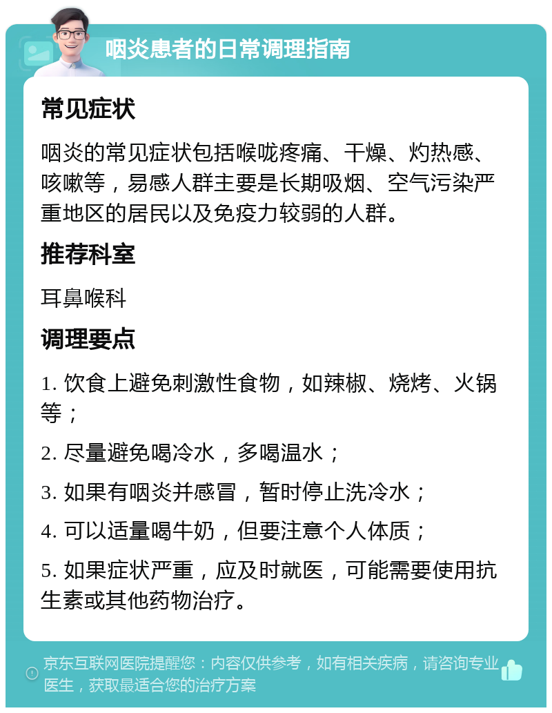 咽炎患者的日常调理指南 常见症状 咽炎的常见症状包括喉咙疼痛、干燥、灼热感、咳嗽等，易感人群主要是长期吸烟、空气污染严重地区的居民以及免疫力较弱的人群。 推荐科室 耳鼻喉科 调理要点 1. 饮食上避免刺激性食物，如辣椒、烧烤、火锅等； 2. 尽量避免喝冷水，多喝温水； 3. 如果有咽炎并感冒，暂时停止洗冷水； 4. 可以适量喝牛奶，但要注意个人体质； 5. 如果症状严重，应及时就医，可能需要使用抗生素或其他药物治疗。