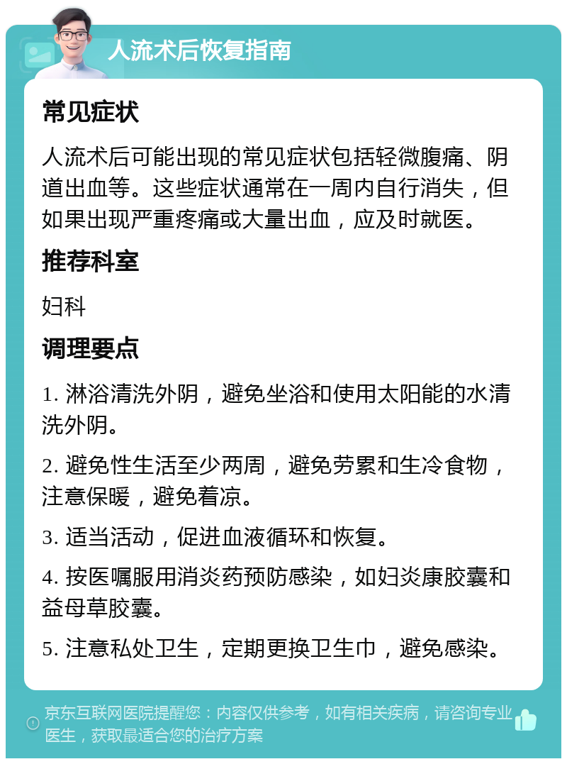 人流术后恢复指南 常见症状 人流术后可能出现的常见症状包括轻微腹痛、阴道出血等。这些症状通常在一周内自行消失，但如果出现严重疼痛或大量出血，应及时就医。 推荐科室 妇科 调理要点 1. 淋浴清洗外阴，避免坐浴和使用太阳能的水清洗外阴。 2. 避免性生活至少两周，避免劳累和生冷食物，注意保暖，避免着凉。 3. 适当活动，促进血液循环和恢复。 4. 按医嘱服用消炎药预防感染，如妇炎康胶囊和益母草胶囊。 5. 注意私处卫生，定期更换卫生巾，避免感染。