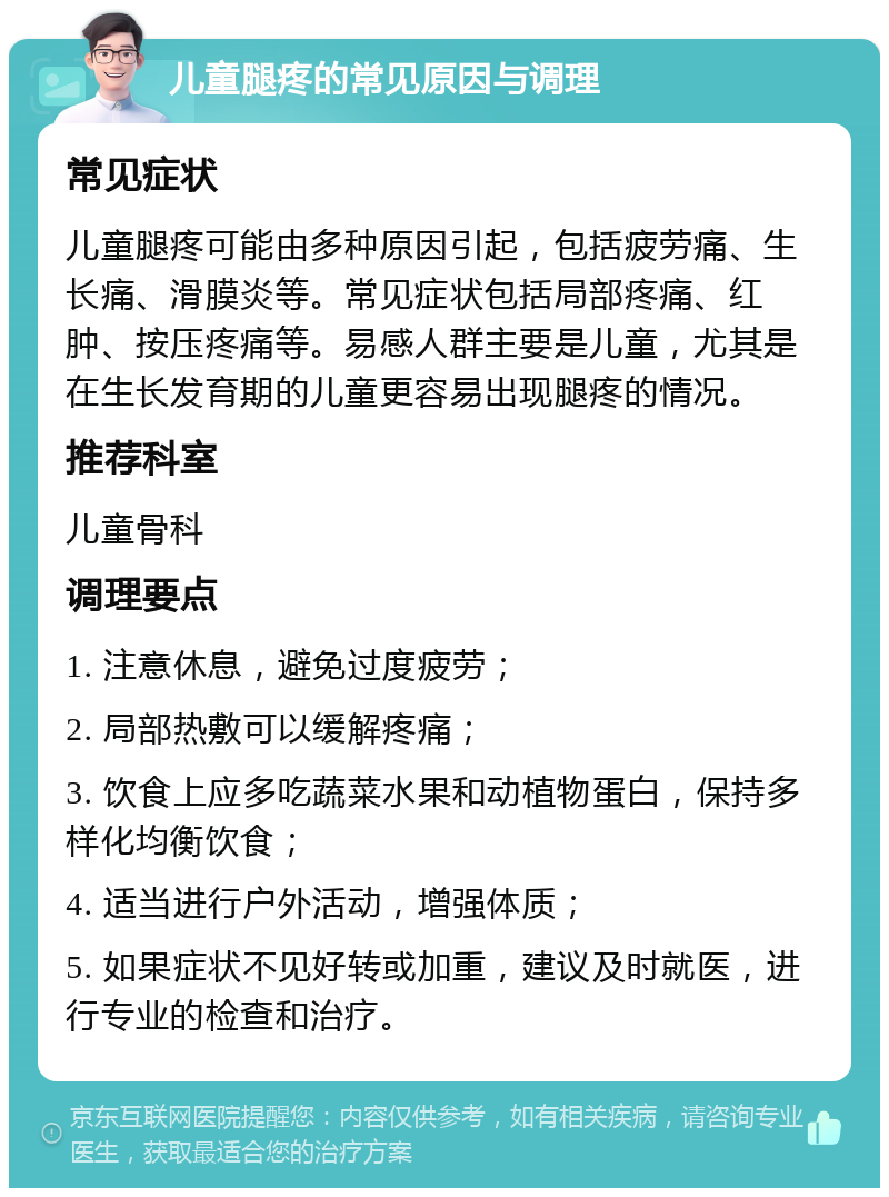 儿童腿疼的常见原因与调理 常见症状 儿童腿疼可能由多种原因引起，包括疲劳痛、生长痛、滑膜炎等。常见症状包括局部疼痛、红肿、按压疼痛等。易感人群主要是儿童，尤其是在生长发育期的儿童更容易出现腿疼的情况。 推荐科室 儿童骨科 调理要点 1. 注意休息，避免过度疲劳； 2. 局部热敷可以缓解疼痛； 3. 饮食上应多吃蔬菜水果和动植物蛋白，保持多样化均衡饮食； 4. 适当进行户外活动，增强体质； 5. 如果症状不见好转或加重，建议及时就医，进行专业的检查和治疗。