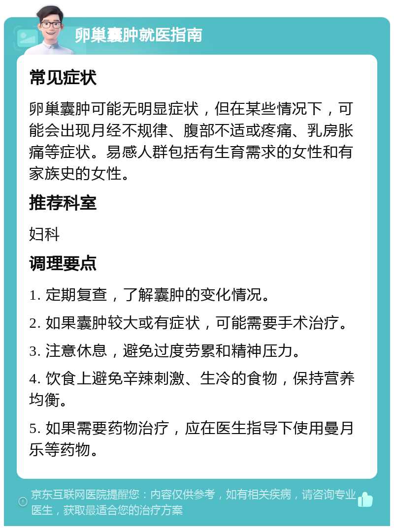 卵巢囊肿就医指南 常见症状 卵巢囊肿可能无明显症状，但在某些情况下，可能会出现月经不规律、腹部不适或疼痛、乳房胀痛等症状。易感人群包括有生育需求的女性和有家族史的女性。 推荐科室 妇科 调理要点 1. 定期复查，了解囊肿的变化情况。 2. 如果囊肿较大或有症状，可能需要手术治疗。 3. 注意休息，避免过度劳累和精神压力。 4. 饮食上避免辛辣刺激、生冷的食物，保持营养均衡。 5. 如果需要药物治疗，应在医生指导下使用曼月乐等药物。