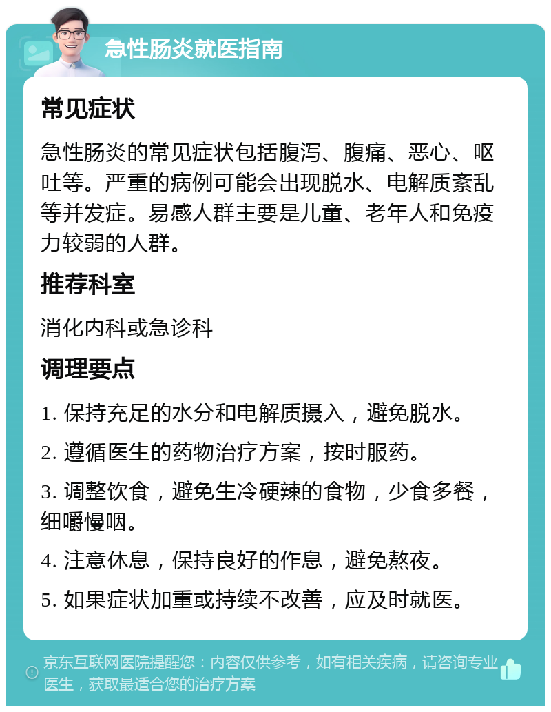 急性肠炎就医指南 常见症状 急性肠炎的常见症状包括腹泻、腹痛、恶心、呕吐等。严重的病例可能会出现脱水、电解质紊乱等并发症。易感人群主要是儿童、老年人和免疫力较弱的人群。 推荐科室 消化内科或急诊科 调理要点 1. 保持充足的水分和电解质摄入，避免脱水。 2. 遵循医生的药物治疗方案，按时服药。 3. 调整饮食，避免生冷硬辣的食物，少食多餐，细嚼慢咽。 4. 注意休息，保持良好的作息，避免熬夜。 5. 如果症状加重或持续不改善，应及时就医。