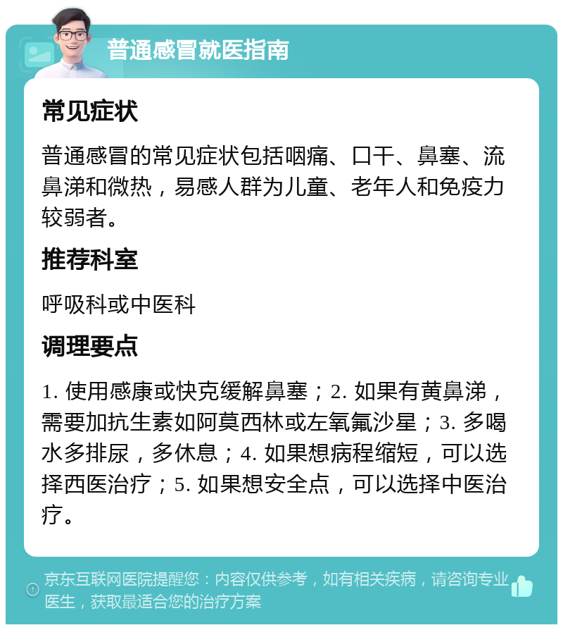 普通感冒就医指南 常见症状 普通感冒的常见症状包括咽痛、口干、鼻塞、流鼻涕和微热，易感人群为儿童、老年人和免疫力较弱者。 推荐科室 呼吸科或中医科 调理要点 1. 使用感康或快克缓解鼻塞；2. 如果有黄鼻涕，需要加抗生素如阿莫西林或左氧氟沙星；3. 多喝水多排尿，多休息；4. 如果想病程缩短，可以选择西医治疗；5. 如果想安全点，可以选择中医治疗。