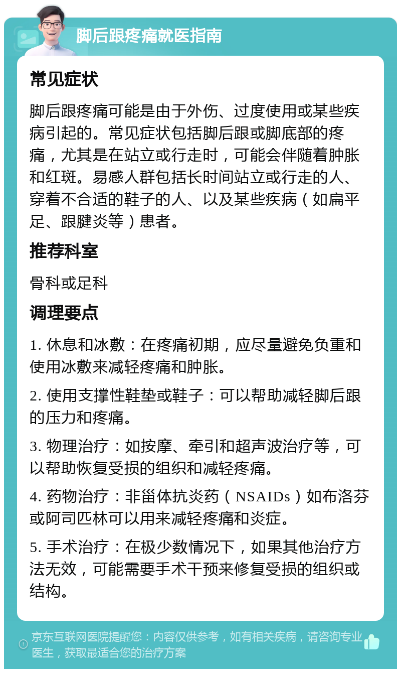 脚后跟疼痛就医指南 常见症状 脚后跟疼痛可能是由于外伤、过度使用或某些疾病引起的。常见症状包括脚后跟或脚底部的疼痛，尤其是在站立或行走时，可能会伴随着肿胀和红斑。易感人群包括长时间站立或行走的人、穿着不合适的鞋子的人、以及某些疾病（如扁平足、跟腱炎等）患者。 推荐科室 骨科或足科 调理要点 1. 休息和冰敷：在疼痛初期，应尽量避免负重和使用冰敷来减轻疼痛和肿胀。 2. 使用支撑性鞋垫或鞋子：可以帮助减轻脚后跟的压力和疼痛。 3. 物理治疗：如按摩、牵引和超声波治疗等，可以帮助恢复受损的组织和减轻疼痛。 4. 药物治疗：非甾体抗炎药（NSAIDs）如布洛芬或阿司匹林可以用来减轻疼痛和炎症。 5. 手术治疗：在极少数情况下，如果其他治疗方法无效，可能需要手术干预来修复受损的组织或结构。