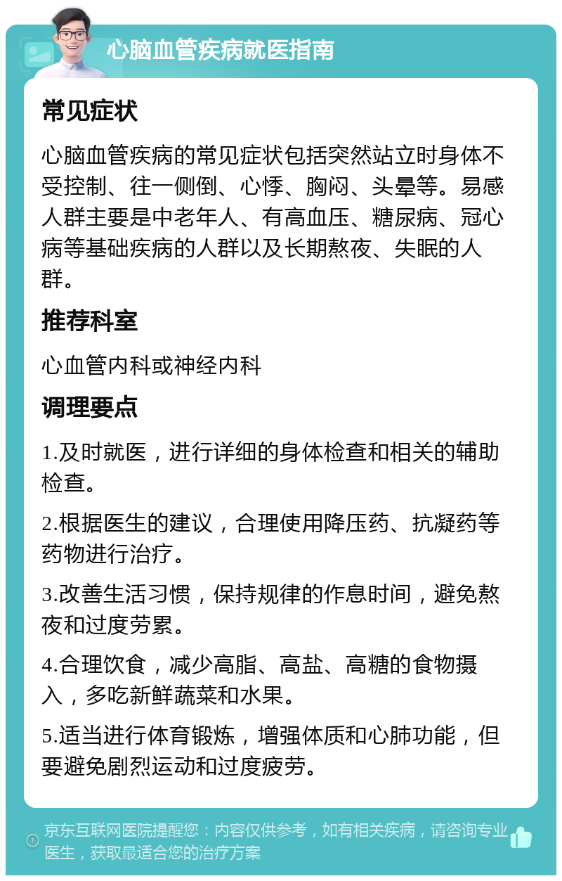 心脑血管疾病就医指南 常见症状 心脑血管疾病的常见症状包括突然站立时身体不受控制、往一侧倒、心悸、胸闷、头晕等。易感人群主要是中老年人、有高血压、糖尿病、冠心病等基础疾病的人群以及长期熬夜、失眠的人群。 推荐科室 心血管内科或神经内科 调理要点 1.及时就医，进行详细的身体检查和相关的辅助检查。 2.根据医生的建议，合理使用降压药、抗凝药等药物进行治疗。 3.改善生活习惯，保持规律的作息时间，避免熬夜和过度劳累。 4.合理饮食，减少高脂、高盐、高糖的食物摄入，多吃新鲜蔬菜和水果。 5.适当进行体育锻炼，增强体质和心肺功能，但要避免剧烈运动和过度疲劳。