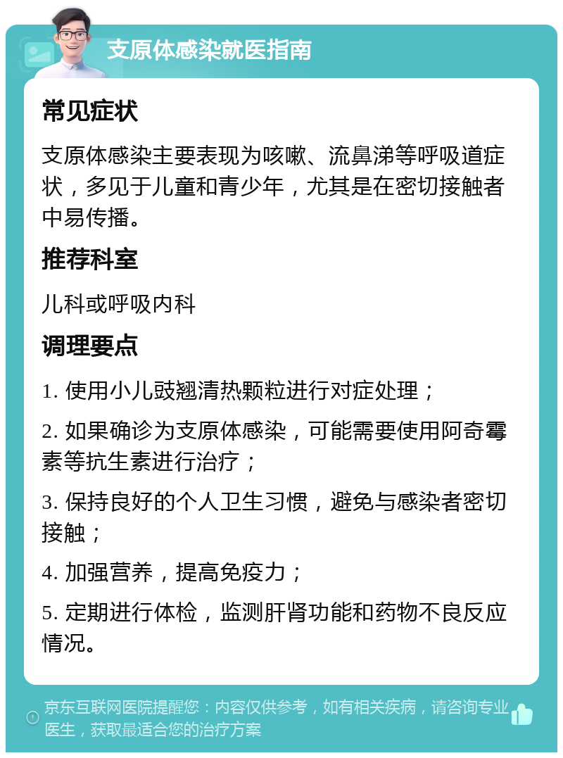 支原体感染就医指南 常见症状 支原体感染主要表现为咳嗽、流鼻涕等呼吸道症状，多见于儿童和青少年，尤其是在密切接触者中易传播。 推荐科室 儿科或呼吸内科 调理要点 1. 使用小儿豉翘清热颗粒进行对症处理； 2. 如果确诊为支原体感染，可能需要使用阿奇霉素等抗生素进行治疗； 3. 保持良好的个人卫生习惯，避免与感染者密切接触； 4. 加强营养，提高免疫力； 5. 定期进行体检，监测肝肾功能和药物不良反应情况。