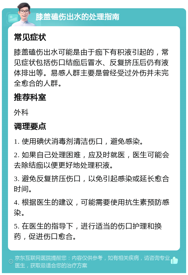 膝盖磕伤出水的处理指南 常见症状 膝盖磕伤出水可能是由于痂下有积液引起的，常见症状包括伤口结痂后冒水、反复挤压后仍有液体排出等。易感人群主要是曾经受过外伤并未完全愈合的人群。 推荐科室 外科 调理要点 1. 使用碘伏消毒剂清洁伤口，避免感染。 2. 如果自己处理困难，应及时就医，医生可能会去除结痂以便更好地处理积液。 3. 避免反复挤压伤口，以免引起感染或延长愈合时间。 4. 根据医生的建议，可能需要使用抗生素预防感染。 5. 在医生的指导下，进行适当的伤口护理和换药，促进伤口愈合。