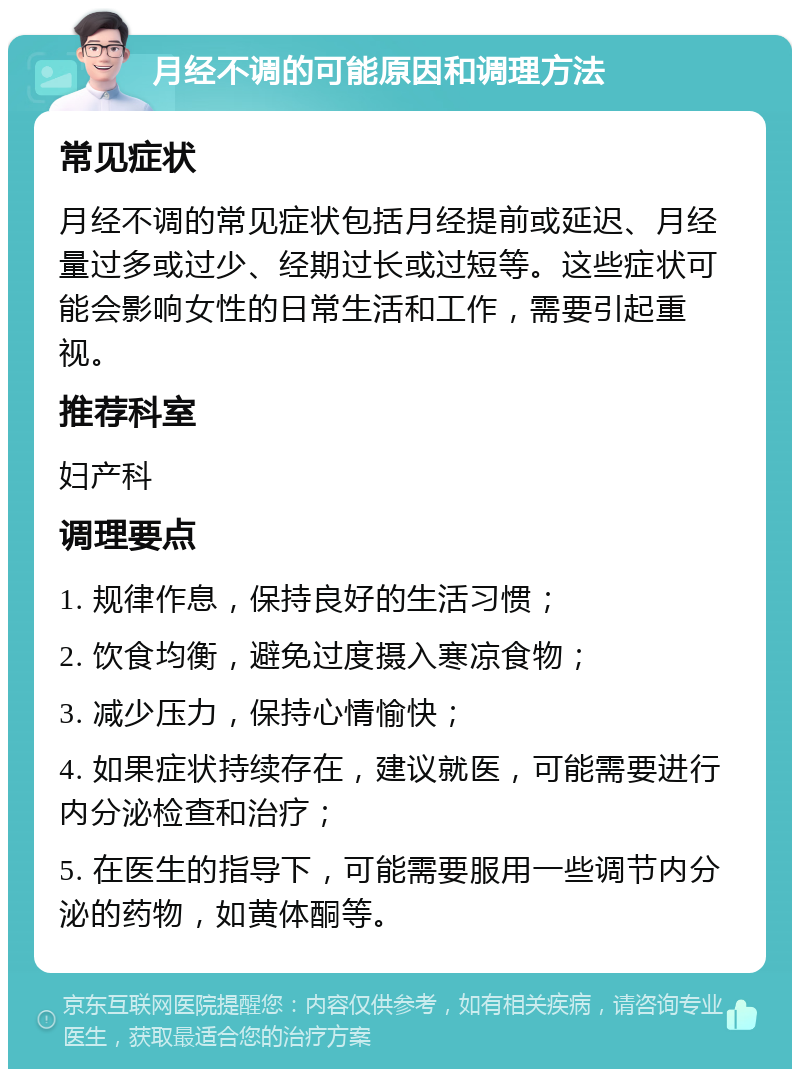 月经不调的可能原因和调理方法 常见症状 月经不调的常见症状包括月经提前或延迟、月经量过多或过少、经期过长或过短等。这些症状可能会影响女性的日常生活和工作，需要引起重视。 推荐科室 妇产科 调理要点 1. 规律作息，保持良好的生活习惯； 2. 饮食均衡，避免过度摄入寒凉食物； 3. 减少压力，保持心情愉快； 4. 如果症状持续存在，建议就医，可能需要进行内分泌检查和治疗； 5. 在医生的指导下，可能需要服用一些调节内分泌的药物，如黄体酮等。