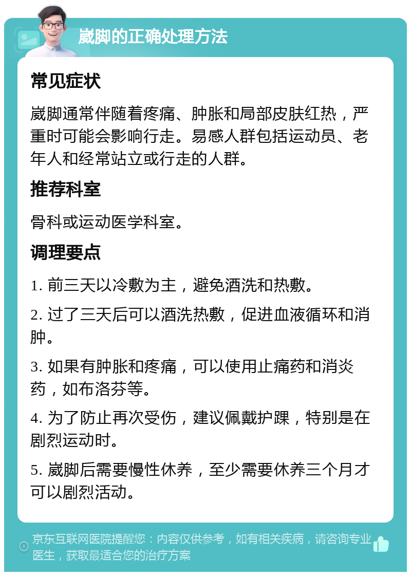 崴脚的正确处理方法 常见症状 崴脚通常伴随着疼痛、肿胀和局部皮肤红热，严重时可能会影响行走。易感人群包括运动员、老年人和经常站立或行走的人群。 推荐科室 骨科或运动医学科室。 调理要点 1. 前三天以冷敷为主，避免酒洗和热敷。 2. 过了三天后可以酒洗热敷，促进血液循环和消肿。 3. 如果有肿胀和疼痛，可以使用止痛药和消炎药，如布洛芬等。 4. 为了防止再次受伤，建议佩戴护踝，特别是在剧烈运动时。 5. 崴脚后需要慢性休养，至少需要休养三个月才可以剧烈活动。