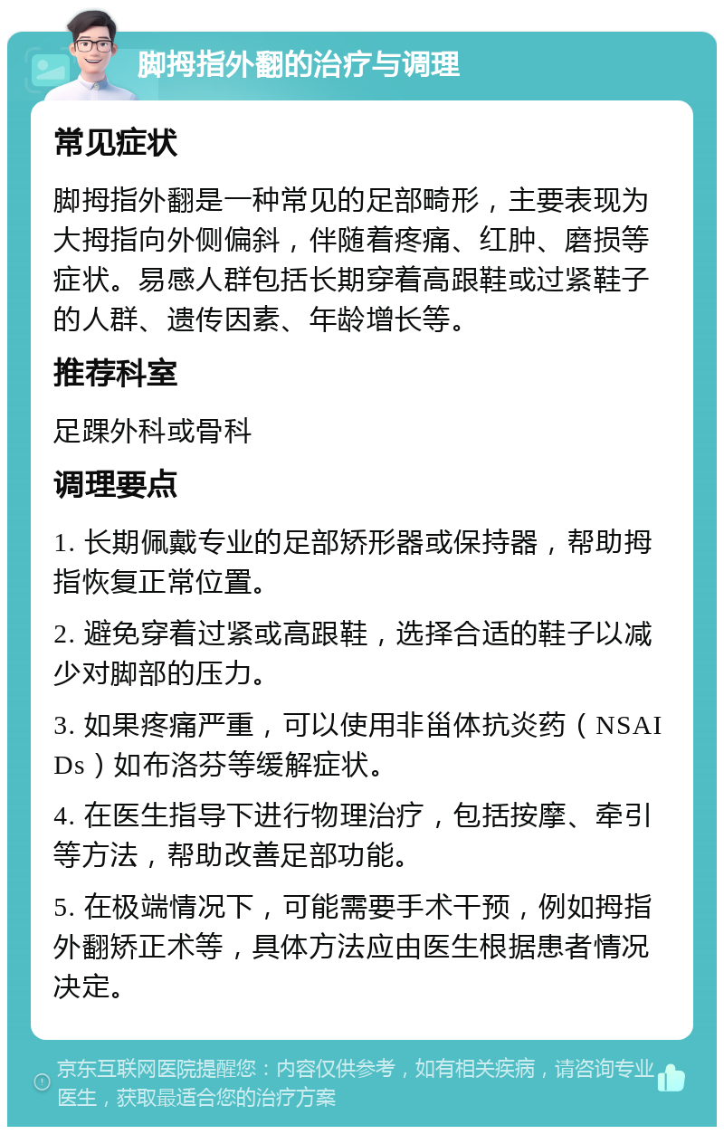 脚拇指外翻的治疗与调理 常见症状 脚拇指外翻是一种常见的足部畸形，主要表现为大拇指向外侧偏斜，伴随着疼痛、红肿、磨损等症状。易感人群包括长期穿着高跟鞋或过紧鞋子的人群、遗传因素、年龄增长等。 推荐科室 足踝外科或骨科 调理要点 1. 长期佩戴专业的足部矫形器或保持器，帮助拇指恢复正常位置。 2. 避免穿着过紧或高跟鞋，选择合适的鞋子以减少对脚部的压力。 3. 如果疼痛严重，可以使用非甾体抗炎药（NSAIDs）如布洛芬等缓解症状。 4. 在医生指导下进行物理治疗，包括按摩、牵引等方法，帮助改善足部功能。 5. 在极端情况下，可能需要手术干预，例如拇指外翻矫正术等，具体方法应由医生根据患者情况决定。