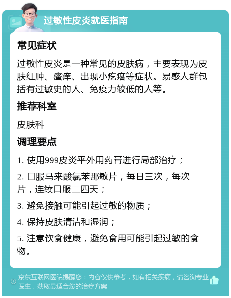 过敏性皮炎就医指南 常见症状 过敏性皮炎是一种常见的皮肤病，主要表现为皮肤红肿、瘙痒、出现小疙瘩等症状。易感人群包括有过敏史的人、免疫力较低的人等。 推荐科室 皮肤科 调理要点 1. 使用999皮炎平外用药膏进行局部治疗； 2. 口服马来酸氯苯那敏片，每日三次，每次一片，连续口服三四天； 3. 避免接触可能引起过敏的物质； 4. 保持皮肤清洁和湿润； 5. 注意饮食健康，避免食用可能引起过敏的食物。