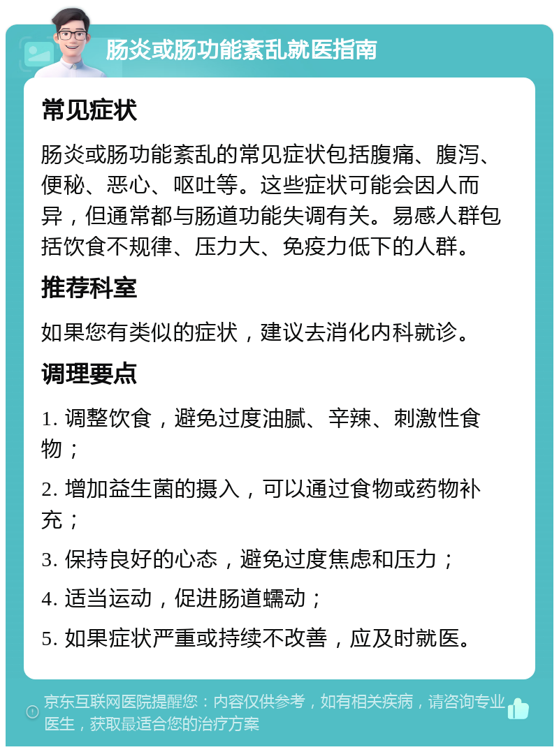 肠炎或肠功能紊乱就医指南 常见症状 肠炎或肠功能紊乱的常见症状包括腹痛、腹泻、便秘、恶心、呕吐等。这些症状可能会因人而异，但通常都与肠道功能失调有关。易感人群包括饮食不规律、压力大、免疫力低下的人群。 推荐科室 如果您有类似的症状，建议去消化内科就诊。 调理要点 1. 调整饮食，避免过度油腻、辛辣、刺激性食物； 2. 增加益生菌的摄入，可以通过食物或药物补充； 3. 保持良好的心态，避免过度焦虑和压力； 4. 适当运动，促进肠道蠕动； 5. 如果症状严重或持续不改善，应及时就医。