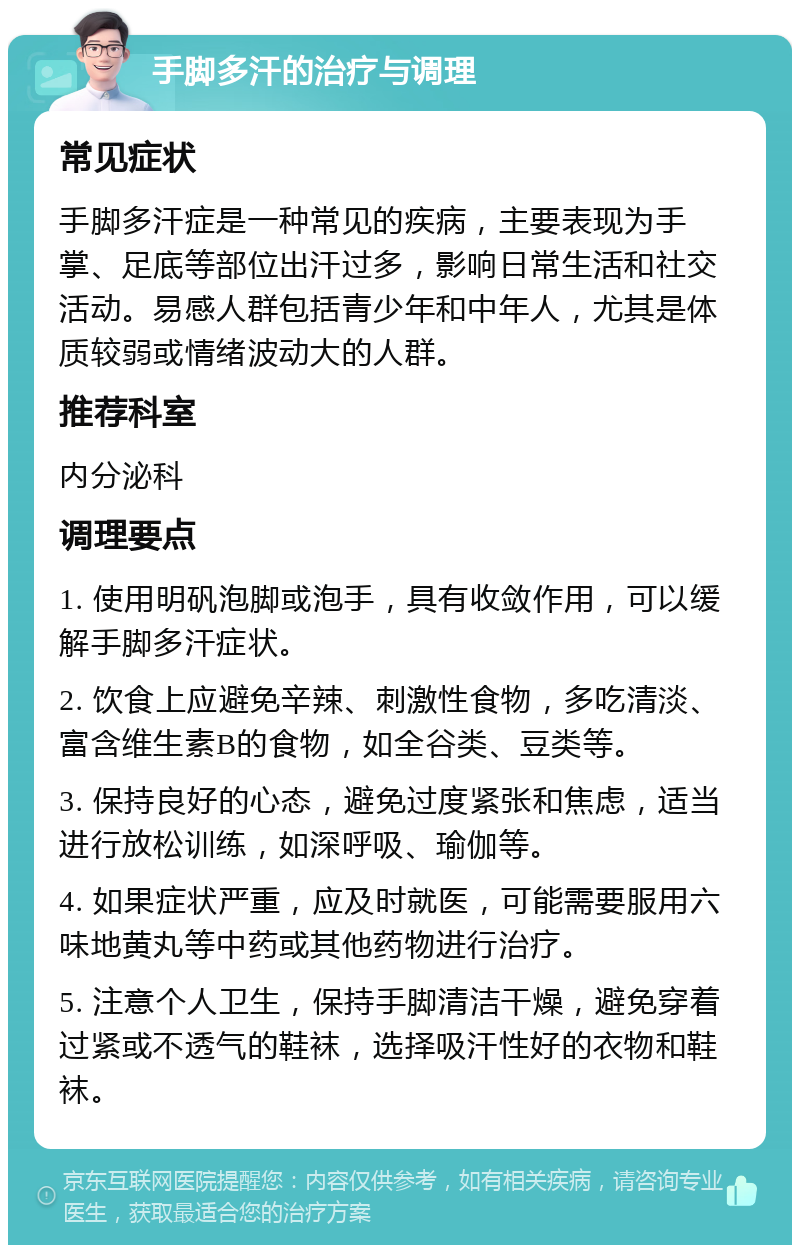 手脚多汗的治疗与调理 常见症状 手脚多汗症是一种常见的疾病，主要表现为手掌、足底等部位出汗过多，影响日常生活和社交活动。易感人群包括青少年和中年人，尤其是体质较弱或情绪波动大的人群。 推荐科室 内分泌科 调理要点 1. 使用明矾泡脚或泡手，具有收敛作用，可以缓解手脚多汗症状。 2. 饮食上应避免辛辣、刺激性食物，多吃清淡、富含维生素B的食物，如全谷类、豆类等。 3. 保持良好的心态，避免过度紧张和焦虑，适当进行放松训练，如深呼吸、瑜伽等。 4. 如果症状严重，应及时就医，可能需要服用六味地黄丸等中药或其他药物进行治疗。 5. 注意个人卫生，保持手脚清洁干燥，避免穿着过紧或不透气的鞋袜，选择吸汗性好的衣物和鞋袜。