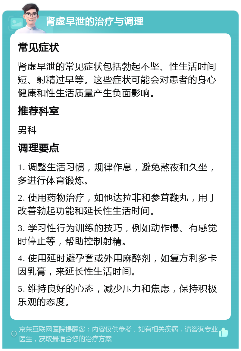 肾虚早泄的治疗与调理 常见症状 肾虚早泄的常见症状包括勃起不坚、性生活时间短、射精过早等。这些症状可能会对患者的身心健康和性生活质量产生负面影响。 推荐科室 男科 调理要点 1. 调整生活习惯，规律作息，避免熬夜和久坐，多进行体育锻炼。 2. 使用药物治疗，如他达拉非和参茸鞭丸，用于改善勃起功能和延长性生活时间。 3. 学习性行为训练的技巧，例如动作慢、有感觉时停止等，帮助控制射精。 4. 使用延时避孕套或外用麻醉剂，如复方利多卡因乳膏，来延长性生活时间。 5. 维持良好的心态，减少压力和焦虑，保持积极乐观的态度。