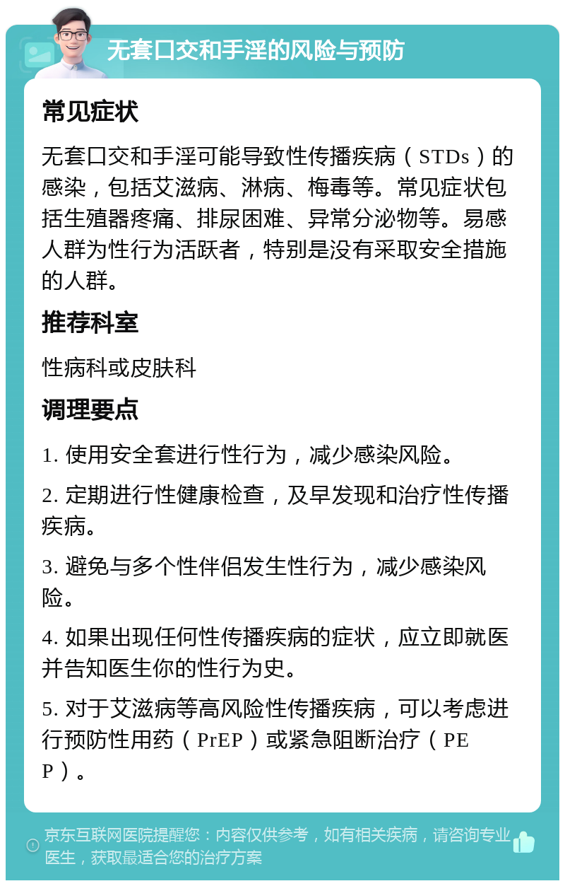 无套口交和手淫的风险与预防 常见症状 无套口交和手淫可能导致性传播疾病（STDs）的感染，包括艾滋病、淋病、梅毒等。常见症状包括生殖器疼痛、排尿困难、异常分泌物等。易感人群为性行为活跃者，特别是没有采取安全措施的人群。 推荐科室 性病科或皮肤科 调理要点 1. 使用安全套进行性行为，减少感染风险。 2. 定期进行性健康检查，及早发现和治疗性传播疾病。 3. 避免与多个性伴侣发生性行为，减少感染风险。 4. 如果出现任何性传播疾病的症状，应立即就医并告知医生你的性行为史。 5. 对于艾滋病等高风险性传播疾病，可以考虑进行预防性用药（PrEP）或紧急阻断治疗（PEP）。